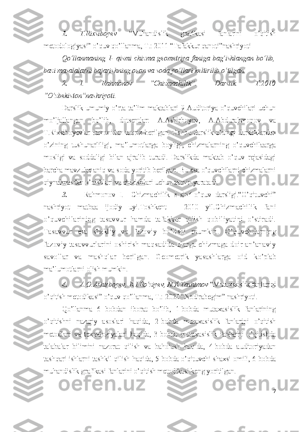 1. T.Rixsiboyev   “Muhandislik   grafikasi   fanlarini   o’qitish
metodologiyasi” o’quv qo’llanma, T.: 2011 “Tafakkur qanoti”nashriyoti
Qo’llanmaning 1- qismi chizma geometriya faniga bag’ishlangan bo’lib,
bazi masalalarni bajarishning oson va soda yo’llari keltirilib o’tilgan.   
2. I.   Rahmonov   “Chizmachilik”.   Darslik.   T.2010
“O’zbekiston”nashriyoti.
Darslik  umumiy   o’rta  ta’lim   maktablari   9-Auditoriya  o’quvchilari   uchun
mo’ljallangan   bo’lib,   dotsentlar:   A.Ashirboyev,   A.Abdurahmonov   va
T.Rixsiboyevlar  tomonidan taqriz  berilgan. Ushbu  darslik oldingi  darsliklardan
o’zining   tushunarliligi,   ma’lumotlarga   boyligi,   chizmalarning   o’quvchilaarga
mosligi   va   soddaligi   bilan   ajralib   turadi.   Darslikda   maktab   o’quv   rejasidagi
barcha mavzular aniq va soda yoritib berilgan. Bu esa o’quvchilarni chizmalarni
qiynalmasdan o’qishlari va chizishlari uchun zamin yaratadi.  
3.   Rahmonov   I.     Chizmachilik   8-sinf   o’quv   darsligi.“O’qituvchi”
nashriyot   matbaa   ijodiy   uyi.Toshkent   –   2010   yil. Chizmachilik   fani
o’quvchilarining   tasavvur   hamda   tafakkur   qilish   qobiliyatini   o’stiradi.
Tasavvur   esa   shakliy   va   fazoviy   bo’lishi   mumkin.   O’qu vchilarning
fazoviy  tasavvurlarini   oshirish   maqsadida   ularga   chizmaga   doir   an’anaviy
savollar   va   mashqlar   berilgan.   Geometrik   yasashlarga   oid   k o’plab
ma’lumotlarni olish mumkin.
4. A.O.Ashirboyev, E.I.Ro’ziyev, N.E.Tashimov  “Mutaxssislik fanlarini
o’qitish metodikasi” o’quv qo’llanma, T.: 2020 “Nodirabegim” nashriyoti.
Qo’llanma   6   bobdan   iborat   bo’lib,   1-bobda   mutaxasislik   fanlarining
o’qitishni   nazariy   asoslari   haqida,   2-bobda   mutaxasislik   fanlarini   o’qitish
metodlari   va   texnalogiyalari   haqida,   3-bobda   mutaxasislik   fanlarini   o’qitishda
talabalar   bilimini   nazorat   qilish   va   baholash   haqida,   4-bobda   auditoriyadan
tashqari ishlarni tashkil qilish haqida, 5-bobda o’qituvchi shaxsi omili, 6-bobda
muhandislik grafikasi fanlarini o’qitish metodikasi keng yoritilgan.
7 