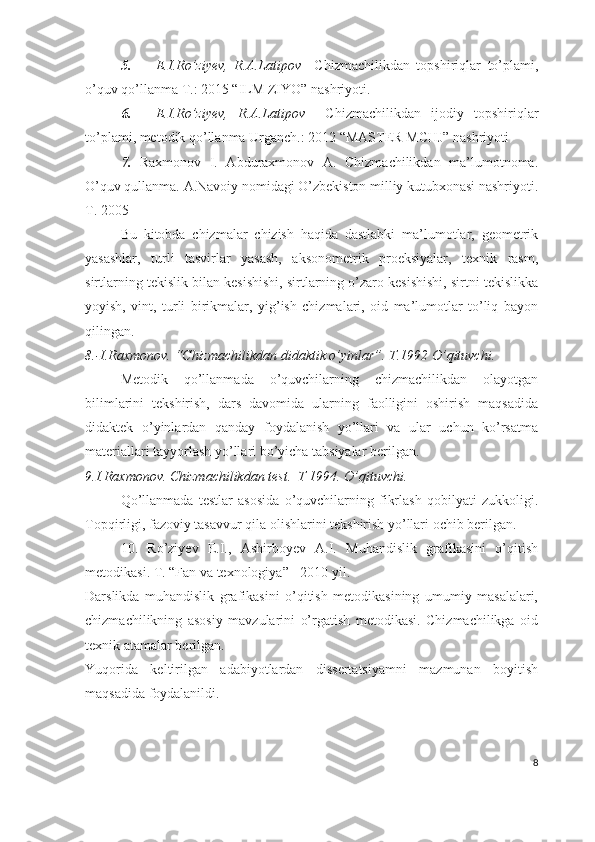 5. E.I.Ro’ziyev,   R.A.Latipov     Chizmachilikdan   topshiriqlar   to’plami,
o’quv qo’llanma T.: 2015 “ILM ZIYO” nashriyoti.
6. E.I.Ro’ziyev,   R.A.Latipov     Chizmachilikdan   ijodiy   topshiriqlar
to’plami, metodik qo’llanma Urganch.: 2012 “MASTER MCHJ” nashriyoti
7.   Raxmonov   I.   Abduraxmonov   A.   Chizmachilikdan   ma’lumotnoma.
O’quv qullanma. A.Navoiy nomidagi O’zbekiston milliy kutubxonasi nashriyoti.
T. 2005 
Bu   kitobda   chizmalar   chizish   haqida   dastlabki   ma’lumotlar,   geometrik
yasashlar,   turli   tasvirlar   yasash,   aksonometrik   proeksiyalar,   texnik   rasm,
sirtlarning tekislik bilan kesishishi, sirtlarning o’zaro kesishishi, sirtni tekislikka
yoyish,   vint,   turli   birikmalar,   yig’ish   chizmalari,   oid   ma’lumotlar   to’liq   bayon
qilingan.
8.-I.Raxmonov. “Chizmachilikdan didaktik o’yinlar”. T.1992 O’qituvchi.
Metodik   qo’llanmada   o’quvchilarning   chizmachilikdan   olayotgan
bilimlarini   tekshirish,   dars   davomida   ularning   faolligini   oshirish   maqsadida
didaktek   o’yinlardan   qanday   foydalanish   yo’llari   va   ular   uchun   ko’rsatma
materiallari tayyorlash yo’llari bo’yicha tabsiyalar berilgan. 
9.I.Raxmonov. Chizmachilikdan test.  T 1994. O’qituvchi.  
Qo’llanmada   testlar   asosida   o’quvchilarning   fikrlash   qobilyati   zukkoligi.
Topqirligi, fazoviy tasavvur qila olishlarini tekshirish yo’llari ochib berilgan.
10.   Ro’ziyev   E.I.,   Ashirboyev   A.I.   Muhandislik   grafikasini   o’qitish
metodikasi. T. “Fan va texnologiya” - 2010 yil. 
Darslikda   muhandislik   grafikasini   o’qitish   metodikasining   umumiy   masalalari,
chizmachilikning   asosiy   mavzularini   o’rgatish   metodikasi.   Chizmachilikga   oid
texnik atamalar berilgan.
Yuqorida   keltirilgan   adabiyotlardan   dissertatsiyamni   mazmunan   boyitish
maqsadida foydalanildi.
8 