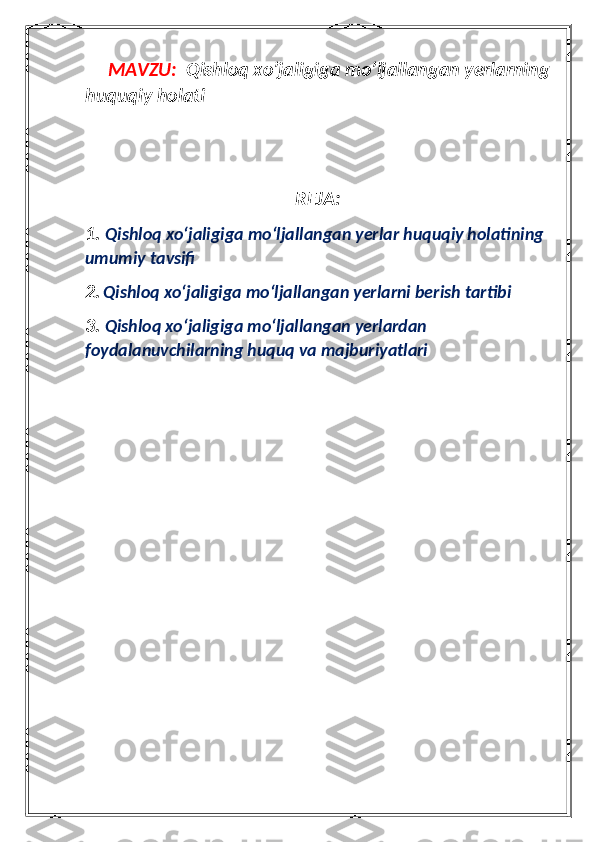           MAVZU:   Qishloq xo’jaligiga mo’ljallangan yerlarning
huquqiy holati
REJA:
1.  Qishloq xo‘jaligiga mo‘ljallangan yerlar huquqiy holatining 
umumiy tavsifi
2.   Qishloq xo‘jaligiga mo‘ljallangan yerlarni berish tartibi
3.  Qishloq xo‘jaligiga mo‘ljallangan yerlardan 
foydalanuvchilarning huquq va majburiyatlari 