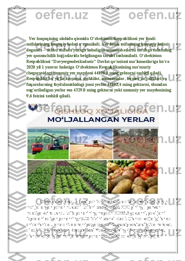      
  Yer huquqining alohida qismida O‘zbekiston Respublikasi yer fondi 
toifalarining huquqiy holati o‘rganiladi. Yer fondi toifasining huquqiy holati 
deganda – ushbu toifada yuzaga keladigan munosabatlarni tartibga solishning
yer qonunchilik hujjatlarida belgilangan tartibi tushuniladi. O‘zbekiston 
Respublikasi “Davyergeodezkadastr” Davlat qo‘mitasi ma’lumotlariga ko‘ra 
2020 yil 1 yanvar holatiga O‘zbekiston Respublikasining ma’muriy 
chegarasidagi umumiy yer maydoni 44896,9 ming gektarni tashkil qiladi. 
Respublika bo‘yicha korxona, tashkilot, muassasalar, fermer xo‘jaliklari va 
fuqarolarning foydalanishidagi jami yerlar 44892,4 ming gektarni, shundan 
sug‘oriladigan yerlar esa 4329.0 ming gektarni yoki umumiy yer maydonining
9,6 foizini tashkil qiladi.
            O‘zbekiston Respublikasi yer fondi tarkibida qishloq xo‘jaligi uchun 
mo‘ljallangan yerlar mustaqil toifani tashkil etadi. 2020 yining 1 yanvar 
holatiga ko‘ra ushbu toifa yerlarining maydoni 20236.3 gektarni, yoki jami 
foydalaniladigan yerlarning 45.08 foizini tashkil etadi. Qishloq xo‘jaligi ishlab
chiqarishida ular alohida ahamiyatga ega bo‘lib, asosiy vosita sifatida harakat
qiladi. 112 O‘zbekiston Respublikasi Yer kodeksining 43-moddasiga ko‘ra, 
qishloq xo‘jaligiga mo‘ljallangan yerlar deb "Qishloq xo‘jaligi ehtiyojlari  