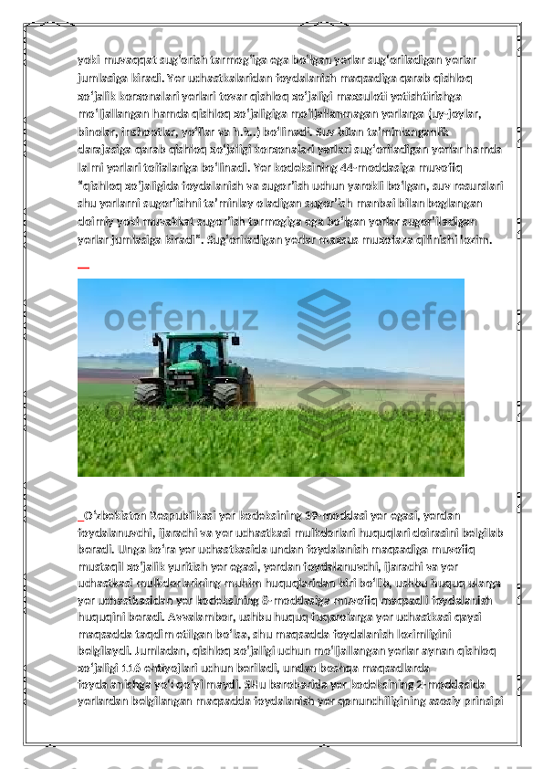 yoki muvaqqat sug‘orish tarmog‘iga ega bo‘lgan yerlar sug‘oriladigan yerlar 
jumlasiga kiradi. Yer uchastkalaridan foydalanish maqsadiga qarab qishloq 
xo‘jalik korxonalari yerlari tovar qishloq xo‘jaligi maxsuloti yetishtirishga 
mo‘ljallangan hamda qishloq xo‘jaligiga mo‘ljallanmagan yerlarga (uy-joylar, 
binolar, inshootlar, yo‘llar va h.k..) bo‘linadi. Suv bilan ta’minlanganlik 
darajasiga qarab qishloq xo‘jaligi korxonalari yerlari sug‘oriladigan yerlar hamda
lalmi yerlari toifalariga bo‘linadi. Yer kodeksining 44-moddasiga muvofiq 
“qishloq xo‘jaligida foydalanish va sugor’ish uchun yarokli bo‘lgan, suv resurslari
shu yerlarni sugor’ishni ta’minlay oladigan sugor’ish manbai bilan boglangan 
doimiy yoki muvakkat sugor’ish tarmogiga ega bo‘lgan yerlar sugor’iladigan 
yerlar jumlasiga kiradi”. Sug‘oriladigan yerlar maxsus muxofaza qilinishi lozim.
       
   O‘zbekiston Respublikasi yer kodeksining 39-moddasi yer egasi, yerdan 
foydalanuvchi, ijarachi va yer uchastkasi mulkdorlari huquqlari doirasini belgilab
beradi. Unga ko‘ra yer uchastkasida undan foydalanish maqsadiga muvofiq 
mustaqil xo‘jalik yuritish yer egasi, yerdan foydalanuvchi, ijarachi va yer 
uchastkasi mulkdorlarining muhim huquqlaridan biri bo‘lib, ushbu huquq ularga 
yer uchastkasidan yer kodeksining 8-moddasiga muvofiq maqsadli foydalanish 
huquqini beradi. Avvalambor, ushbu huquq fuqarolarga yer uchastkasi qaysi 
maqsadda taqdim etilgan bo‘lsa, shu maqsadda foydalanish lozimligini 
belgilaydi. Jumladan, qishloq xo‘jaligi uchun mo‘ljallangan yerlar aynan qishloq 
xo‘jaligi 116 ehtiyojlari uchun beriladi, undan boshqa maqsadlarda 
foydalanishga yo‘l qo‘yilmaydi. SHu barobarida yer kodeksining 2-moddasida 
yerlardan belgilangan maqsadda foydalanish yer qonunchiligining asosiy prinsipi 