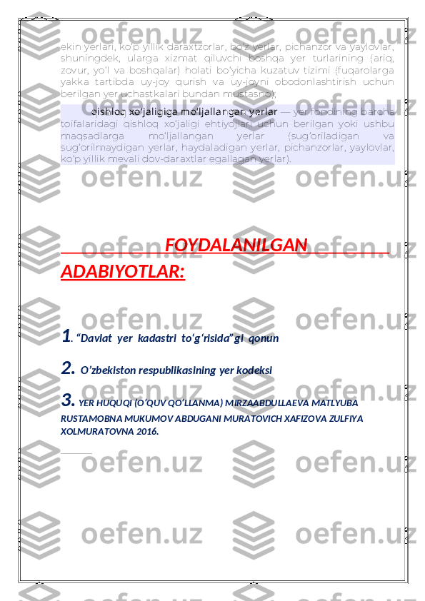 ekin yerlari,  ko‘p yillik  daraxtzorlar,  bo‘z yerlar,  pichanzor  va yaylovlar,
shuningdek,   ularga   xizmat   qiluvchi   boshqa   yer   turlarining   (ariq,
zovur,   yo‘l   va   boshqalar)   holati   bo‘yicha   kuzatuv   tizimi   (fuqarolarga
yakka   tartibda   uy-joy   qurish   va   uy-joyni   obodonlashtirish   uchun
berilgan yer uchastkalari bundan mustasno);
qishloq xo‘jaligiga  mo‘ljallangan  y erlar   — yer fondining barcha
toifalaridagi   qishloq   xo‘jaligi   ehtiyojlari   uchun   berilgan   yoki   ushbu
maqsadlarga   mo‘ljallangan   yerlar   (sug‘oriladigan   va
sug‘orilmaydigan   yerlar,   haydaladigan   yerlar,   pichanzorlar,   yaylovlar,
ko‘p yillik mevali dov-daraxtlar egallagan yerlar).
                         FOYDALANILGAN                         
ADABIYOTLAR:
1 .   “Davlat  yer  kadastri  to‘g‘risida”gi  qonun
2.  O’zbekiston respublikasining yer kodeksi
3.  YER HUQUQI (O‘QUV QO‘LLANMA) MIRZAABDULLAEVA MATLYUBA 
RUSTAMOBNA MUKUMOV ABDUGANI MURATOVICH XAFIZOVA ZULFIYA 
XOLMURATOVNA 2016.
             