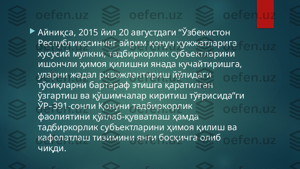 
Айниқса, 2015 йил 20 августдаги “Ўзбекистон 
Республикасининг айрим қонун ҳужжатларига 
хусусий мулкни, тадбиркорлик субъектларини 
ишончли ҳимоя қилишни янада кучайтиришга, 
уларни жадал ривожлантириш йўлидаги 
тўсиқларни бартараф этишга қаратилган 
ўзгартиш ва қўшимчалар киритиш тўғрисида”ги 
ЎР–391-сонли Қонуни тадбиркорлик 
фаолиятини қўллаб-қувватлаш ҳамда 
тадбиркорлик субъектларини ҳимоя қилиш ва 
кафолатлаш тизимини янги босқичга олиб 
чиқди.   