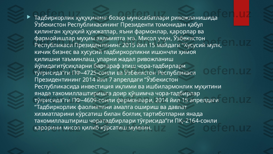 
Тадбиркорлик ҳуқуқининг бозор муносабатлари ривожланишида 
Ўзбекистон Республикасининг Президенти томонидан қабул 
қилинган ҳуқуқий ҳужжатлар, яъни фармонлар, қарорлар ва 
фармойишлар муҳим аҳамиятга эга. Мисол учун, Ўзбекистон 
Республикаси Президентининг 2015 йил 15 майдаги “Хусусий мулк, 
кичик бизнес ва хусусий тадбиркорликни ишончли ҳимоя 
қилишни таъминлаш, уларни жадал ривожланиш 
йўлидагитўсиқларни бартараф этиш чора-тадбирлари 
тўғрисида”ги ПФ–4725-сонли ва Ўзбекистон Республикаси 
Президентининг 2014 йил 7 апрелдаги “Ўзбекистон 
Республикасида инвестиция иқлими ва ишбилармонлик муҳитини 
янада такомиллаштиришга доир қўшимча чора-тадбирлар 
тўғрисида”ги ПФ–4609-сонли фармонлари, 2014 йил 15 апрелдаги 
“Тадбиркорлик фаолиятини амалга ошириш ва давлат 
хизматларини кўрсатиш билан боғлиқ тартиботларни янада 
такомиллаштириш чоратадбирлари тўғрисида”ги ПҚ–2164-сонли 
қарорини мисол қилиб кўрсатиш мумкин.   