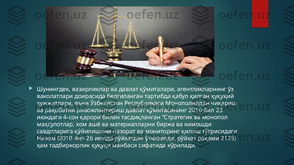 
Шунингдек, вазирликлар ва давлат қўмиталари, агентликларнинг ўз 
ваколатлари доирасида белгиланган тартибда қабул қилган ҳуқуқий 
ҳужжатлари, яъни Ўзбекистон Республикаси Монополиядан чиқариш 
ва рақобатни ривожлантириш давлат қўмитасининг 2010 йил 23 
июндаги 4-сон қарори билан тасдиқланган “Стратегик ва монопол 
маҳсулотлар, хом ашё ва материалларни биржа ва кимошди 
савдоларига қўйилишини назорат ва мониторинг қилиш тўғрисидаги 
Низом (2010 йил 26 июлда рўйхатдан ўтказилди, рўйхат рақами 2125) 
ҳам тадбиркорлик ҳуқуқи манбаси сифатида   кўрилади.   