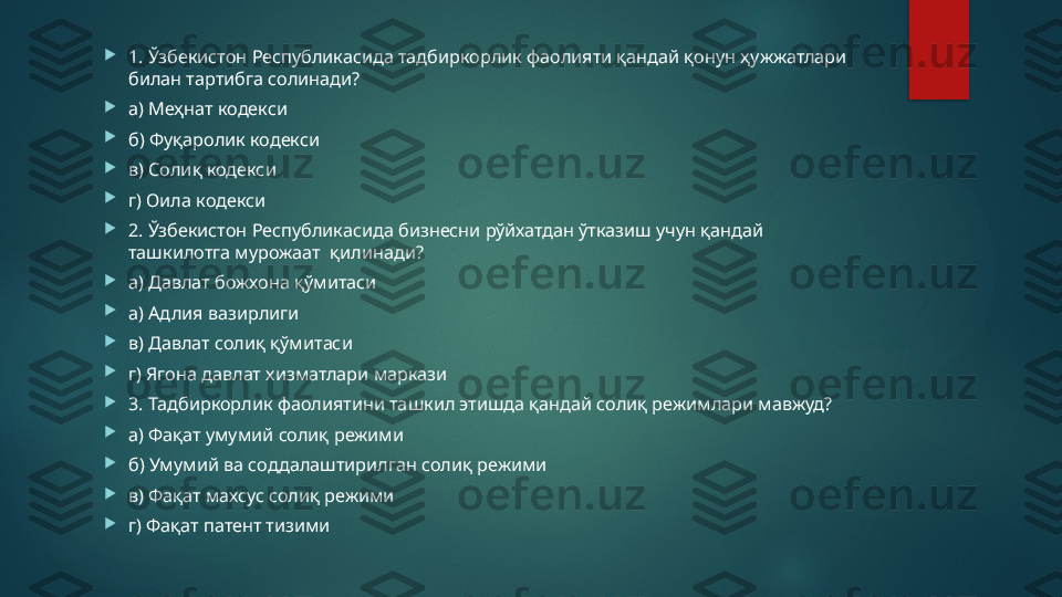 
1. Ўзбекистон Республикасида тадбиркорлик фаолияти қандай қонун ҳужжатлари 
билан тартибга солинади ?  

а) Меҳнат кодекси 

б) Фуқаролик кодекси 

в) Солиқ кодекси 

г) Оила кодекси 

2. Ўзбекистон Республикасида бизнесни рўйхатдан ўтказиш учун қандай 
ташкилотга мурожаат    қилинади? 

а) Давлат божхона қўмитаси 

а ) Адлия вазирлиги 

в) Давлат солиқ қўмитаси 

г) Ягона давлат хизматлари маркази 

3. Тадбиркорлик фаолиятини ташкил этишда қандай солиқ режимлари мавжуд? 

а) Фақат умумий солиқ режими 

б) Умумий ва соддалаштирилган солиқ режими 

в) Фақат махсус солиқ режими 

г) Фақат патент тизими   