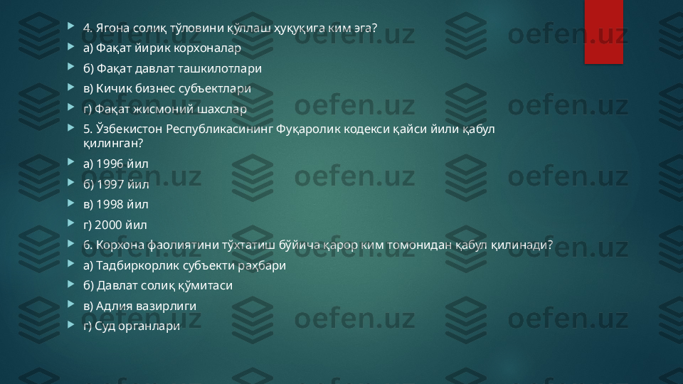 
4. Ягона солиқ тўловини қўллаш ҳуқуқига ким эга? 

а) Фақат йирик корхоналар 

б) Фақат давлат ташкилотлари 

в) Кичик бизнес субъектлари 

г) Фақат жисмоний шахслар 

5. Ўзбекистон Республикасининг Фуқаролик кодекси қайси йили қабул 
қилинган? 

а) 1996 йил 

б) 1997 йил 

в) 1998 йил 

г) 2000 йил 

6. Корхона фаолиятини тўхтатиш бўйича қарор ким томонидан қабул қилинади? 

а) Тадбиркорлик субъекти раҳбари 

б) Давлат солиқ қўмитаси 

в) Адлия вазирлиги 

г) Суд органлари   