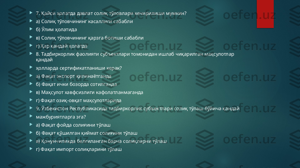 
7. Қайси ҳолатда давлат солиқ тўловлари кечирилиши мумкин? 

а) Солиқ тўловчининг касаллиги сабабли 

б) Ўлим ҳолатида 

в) Солиқ тўловчининг қарзга ботиши сабабли 

г) Ҳар қандай ҳолатда

8. Тадбиркорлик фаолияти субъектлари томонидан ишлаб чиқарилган маҳсулотлар 
қандай 

ҳолларда сертификатланиши керак? 

а) Фақат экспорт қилинаётганда 

б) Фақат ички бозорда сотилганда 

в) Маҳсулот хавфсизлиги кафолатланмаганда 

г) Фақат озиқ-овқат маҳсулотларида 

9. Ўзбекистон Республикасида тадбиркорлик субъектлари солиқ тўлаш бўйича қандай 

мажбуриятларга эга? 

а) Фақат фойда солиғини тўлаш 

б) Фақат қўшилган қиймат солиғини тўлаш 

в) Қонунчиликда белгиланган барча солиқларни тўлаш 

г) Фақат импорт солиқларини тўлаш   