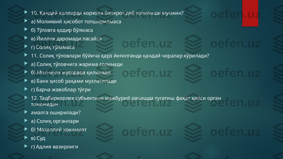 
10. Қандай ҳолларда корхона банкрот деб топилиши мумкин? 

а) Молиявий ҳисобот топширилмаса 

б) Тўловга қодир бўлмаса 

в) Йиллик даромади пасайса 

г) Солиқ тўламаса 

11. Солиқ тўловлари бўйича қарз йиғилганда қандай чоралар кўрилади? 

а) Солиқ тўловчига жарима солинади 

б) Мол-мулк мусодара қилинади 

в) Банк ҳисоб рақами музлатилади 

г) Барча жавоблар тўғри 

12. Тадбиркорлик субъектини мажбурий равишда тугатиш фақат қайси орган 
томонидан 

амалга оширилади? 

а) Солиқ органлари 

б) Маҳаллий ҳокимият 

в) Суд 

г) Адлия вазирлиги   