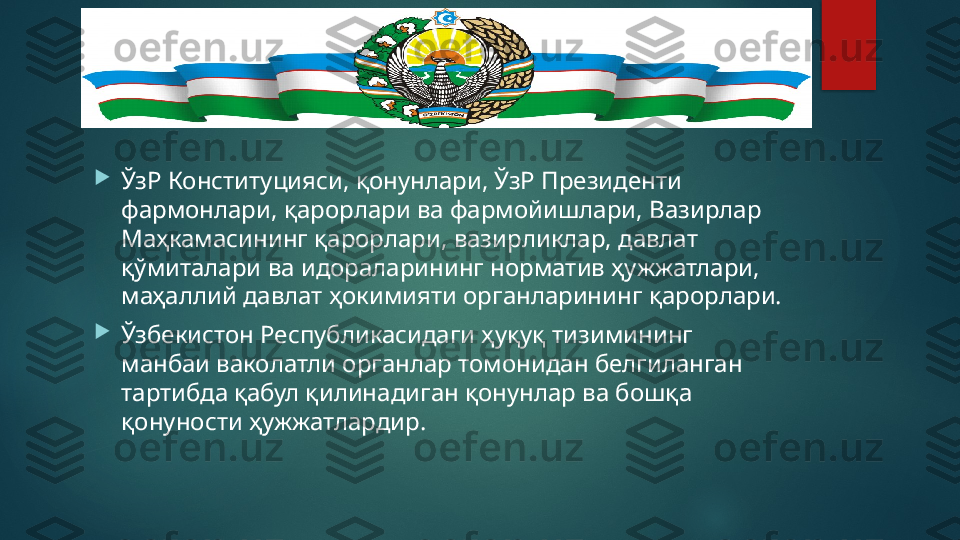 
ЎзР Конституцияси, қонунлари, ЎзР Президенти 
фармонлари, қарорлари ва фармойишлари, Вазирлар 
Маҳкамасининг қарорлари, вазирликлар, давлат 
қўмиталари ва идораларининг норматив ҳужжатлари, 
маҳаллий давлат ҳокимияти органларининг қарорлари.

Ўзбекистон Республикасидаги ҳуқуқ тизимининг 
манбаи ваколатли органлар томонидан белгиланган 
тартибда қабул қилинадиган қонунлар ва бошқа 
қонуности ҳужжатлардир.   