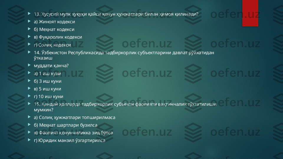 
13. Хусусий мулк ҳуқуқи қайси қонун ҳужжатлари билан ҳимоя қилинади? 

а) Жиноят кодекси 

б) Меҳнат кодекси 

в) Фуқаролик кодекси 

г) Солиқ кодекси 

14. Ўзбекистон Республикасида тадбиркорлик субъектларини давлат рўйхатидан 
ўтказиш 

муддати қанча? 

а) 1 иш куни 

б) 3 иш куни 

в) 5 иш куни 

г) 10 иш куни

15. Қандай ҳолларда тадбиркорлик субъекти фаолияти вақтинчалик тўхтатилиши 
мумкин? 

а) Солиқ ҳужжатлари топширилмаса 

б) Меҳнат шартлари бузилса 

в) Фаолият қонунчиликка зид бўлса 

г) Юридик манзил ўзгартирилса   