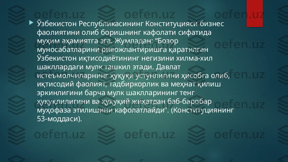 
Ўзбекистон Республикасининг Конституцияси бизнес 
фаолиятини олиб боришнинг кафолати сифатида 
муҳим аҳамиятга эга. Жумладан: “Бозор 
муносабатларини ривожлантиришга қаратилган 
Ўзбекистон иқтисодиётининг негизини хилма-хил 
шакллардаги мулк ташкил этади. Давлат 
истеъмолчиларнинг ҳуқуқи устунлигини ҳисобга олиб, 
иқтисодий фаолият, тадбиркорлик ва меҳнат қилиш 
эркинлигини барча мулк шаклларининг тенг 
ҳуқуқлилигини ва ҳуқуқий жиҳатдан баб-баробар 
муҳофаза этилишини кафолатлайди”. (Конституциянинг 
53-моддаси).   