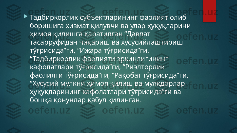 
Тадбиркорлик субъектларининг фаолият олиб 
боришига хизмат қилувчи ва улар ҳуқуқларини 
ҳимоя қилишга қаратилган “Давлат 
тасарруфидан чиқариш ва хусусийлаштириш 
тўғрисида”ги, “Ижара тўғрисида”ги, 
“Тадбиркорлик фаолияти эркинлигининг 
кафолатлари тўғрисида”ги, “Риэлторлик 
фаолияти тўғрисида”ги, “Рақобат тўғрисида”ги, 
“Хусусий мулкни ҳимоя қилиш ва мулкдорлар 
ҳуқуқларининг кафолатлари тўғрисида”ги ва 
бошқа қонунлар қабул қилинган.   