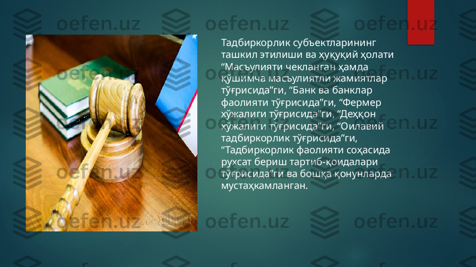 Тадбиркорлик субъектларининг 
ташкил этилиши ва ҳуқуқий ҳолати 
“Масъулияти чекланган ҳамда 
қўшимча масъулиятли жамиятлар 
тўғрисида”ги, “Банк ва банклар 
фаолияти тўғрисида”ги, “Фермер 
хўжалиги тўғрисида”ги, “Деҳқон 
хўжалиги тўғрисида”ги, “Оилавий 
тадбиркорлик тўғрисида”ги, 
“Тадбиркорлик фаолияти соҳасида 
рухсат бериш тартиб-қоидалари 
тўғрисида”ги ва бошқа қонунларда 
мустаҳкамланган.   