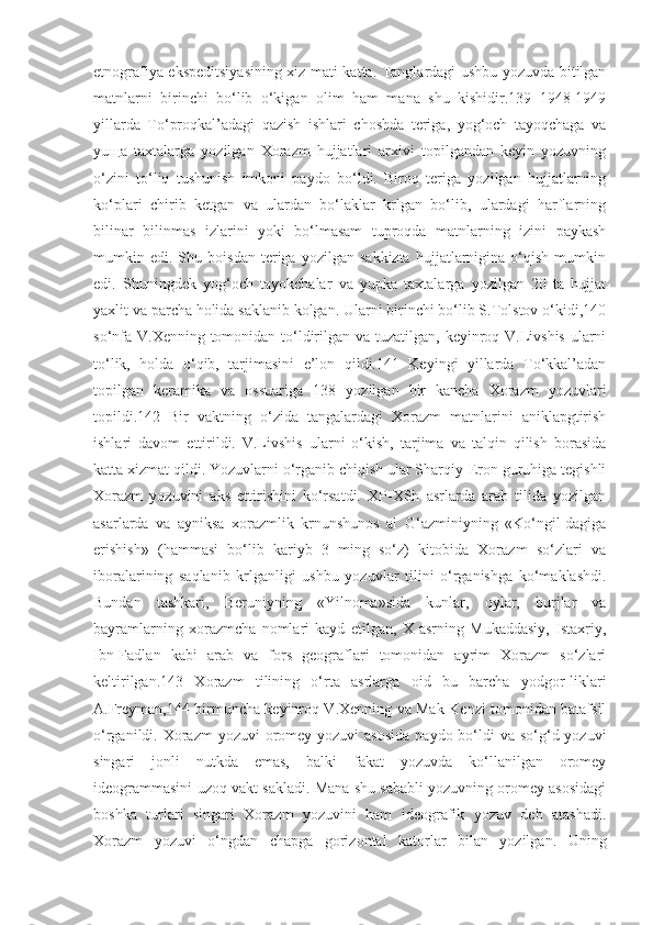 etnografiya ekspeditsiyasining xiz-mati katta. Tanglardagi ushbu yozuvda bitilgan
matnlarni   birinchi   bo‘lib   o‘kigan   olim   ham   mana   shu   kishidir.139   1948-1949
yillarda   To‘proqkal’adagi   qazish   ishlari   choshda   teriga,   yog‘och   tayoqchaga   va
yuщa   taxtalarga   yozilgan   Xorazm   hujjatlari   arxivi   topilgandan   keyin   yozuvning
o‘zini   to‘liq   tushunish   imkoni   paydo   bo‘ldi.   Biroq   teriga   yozilgan   hujjatlarning
ko‘plari   chirib   ketgan   va   ulardan   bo‘laklar   krlgan   bo‘lib,   ulardagi   harflarning
bilinar   bilinmas   izlarini   yoki   bo‘lmasam   tuproqda   matnlarning   izini   paykash
mumkin  edi.   Shu   boisdan   teriga  yozilgan   sakkizta   hujjatlarnigina  o‘qish   mumkin
edi.   Shuningdek   yog‘och   tayokchalar   va   yupka   taxtalarga   yozilgan   20   ta   hujjat
yaxlit va parcha holida saklanib kolgan. Ularni birinchi bo‘lib S.Tolstov o‘kidi,140
so‘nfa V.Xenning tomonidan to‘ldirilgan va tuzatilgan, keyinroq V.Livshis ularni
to‘lik,   holda   o‘qib,   tarjimasini   e’lon   qildi.141   Keyingi   yillarda   To‘kkal’adan
topilgan   keramika   va   ossuariga   138   yozilgan   bir   kancha   Xorazm   yozuvlari
topildi.142   Bir   vaktning   o‘zida   tangalardagi   Xorazm   matnlarini   aniklapgtirish
ishlari   davom   ettirildi.   V.Livshis   ularni   o‘kish,   tarjima   va   talqin   qilish   borasida
katta xizmat qildi. Yozuvlarni o‘rganib chiqish ular Sharqiy-Eron guruhiga tegishli
Xorazm   yozuvini   aks   ettirishini   ko‘rsatdi.   XP-XSh   asrlarda   arab   tilida   yozilgan
asarlarda   va   ayniksa   xorazmlik   krnunshunos   al   G‘azminiyning   «Ko‘ngil-dagiga
erishish»   (hammasi   bo‘lib   kariyb   3   ming   so‘z)   kitobida   Xorazm   so‘zlari   va
iboralarining   saqlanib   krlganligi   ushbu   yozuvlar   tilini   o‘rganishga   ko‘maklashdi.
Bundan   tashkari,   Beruniyning   «Yilnoma»sida   kunlar,   oylar,   burjlar   va
bayramlarning   xorazmcha   nomlari   kayd   etilgan,   X   asrning   Mukaddasiy,   Istaxriy,
Ibn-Fadlan   kabi   arab   va   fors   geograflari   tomonidan   ayrim   Xorazm   so‘zlari
keltirilgan.143   Xorazm   tilining   o‘rta   asrlarga   oid   bu   barcha   yodgor-liklari
A.Freyman,144 birmuncha keyinroq V.Xenning va Mak-Kenzi tomonidan batafsil
o‘rganildi. Xorazm  yozuvi  oromey  yozuvi  asosida  paydo bo‘ldi  va  so‘g‘d yozuvi
singari   jonli   nutkda   emas,   balki   fakat   yozuvda   ko‘llanilgan   oromey
ideogrammasini uzoq vakt sakladi. Mana shu sababli yozuvning oromey asosidagi
boshka   turlari   singari   Xorazm   yozuvini   ham   ideografik   yozuv   deb   atashadi.
Xorazm   yozuvi   o‘ngdan   chapga   gorizontal   katorlar   bilan   yozilgan.   Uning 