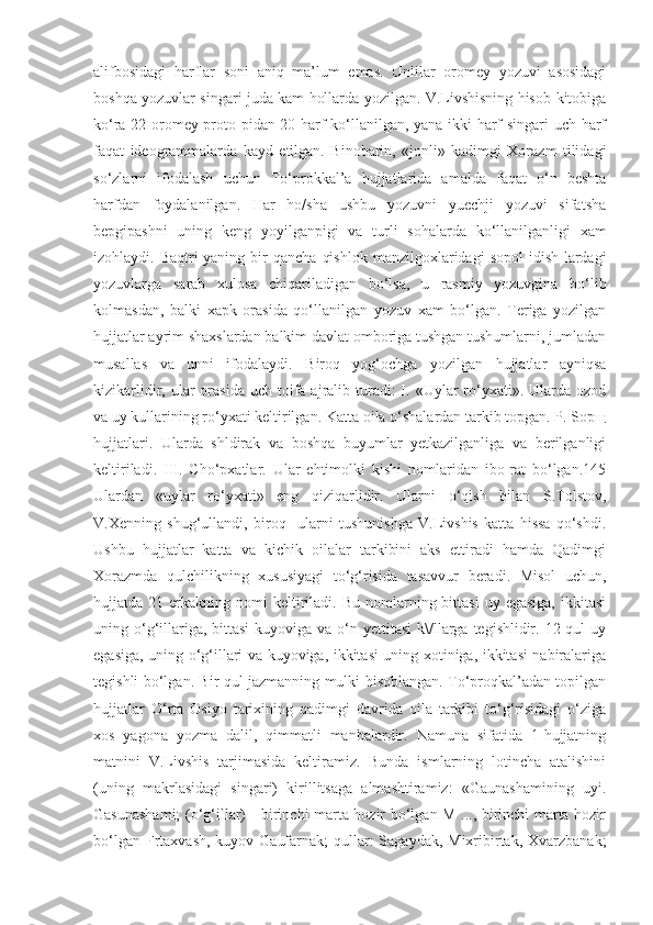 alifbosidagi   harflar   soni   aniq   ma’lum   emas.   Unlilar   oromey   yozuvi   asosidagi
boshqa yozuvlar singari juda kam hollarda yozilgan. V.Livshisning hisob-kitobiga
ko‘ra 22 oromey proto-pidan 20 harf ko‘llanilgan, yana ikki harf singari uch harf
faqat   ideogrammalarda   kayd   etilgan.   Binobarin,   «jonli»   kadimgi   Xorazm   tilidagi
so‘zlarni   ifodalash   uchun   To‘prokkal’a   hujjatlarida   amalda   faqat   o‘n   beshta
harfdan   foydalanilgan.   Har   ho/sha   ushbu   yozuvni   yuechji   yozuvi   sifatsha
bepgipashni   uning   keng   yoyilganpigi   va   turli   sohalarda   ko‘llanilganligi   xam
izohlaydi.  Baqtri-yaning   bir  qancha   qishlok   manzilgoxlaridagi   sopol  idish-lardagi
yozuvlarga   sarab   xulosa   chiqariladigan   bo‘lsa,   u   rasmiy   yozuvgina   bo‘lib
kolmasdan,   balki   xapk   orasida   qo‘llanilgan   yozuv   xam   bo‘lgan.   Teriga   yozilgan
hujjatlar ayrim shaxslardan balkim davlat omboriga tushgan tushumlarni, jumladan
musallas   va   unni   ifodalaydi.   Biroq   yog‘ochga   yozilgan   hujjatlar   ayniqsa
kizikarlidir, ular   orasida  uch  toifa  ajralib turadi:  I. «Uylar   ro‘yxati». Ularda  ozod
va uy kullarining ro‘yxati keltirilgan. Kat t a oila o‘shalardan tarkib topgan. P. Sopщ
hujjatlari.   Ularda   shldirak   va   boshqa   buyumlar   yetkazilganliga   va   berilganligi
keltiriladi.   III.   Cho‘pxatlar.   Ular   ehtimolki   kishi   nomlaridan   ibo-rat   bo‘lgan.145
Ulardan   «uylar   ro‘yxati»   eng   qiziqarlidir.   Ularni   o‘qish   bilan   S.Tolstov,
V.Xenning   shug‘ullandi,   biroq     ularni   tushunishga   V.Livshis   katta   hissa   qo‘shdi.
Ushbu   hujjatlar   katta   va   kichik   oilalar   tarkibini   aks   ettiradi   hamda   Qadimgi
Xorazmda   qulchilikning   xususiyagi   to‘g‘risida   tasavvur   beradi.   Misol   uchun,
hujjatda  21  erkakning  nomi   keltiriladi.  Bu  nomlarning  bittasi  uy  egasiga,  ikkitasi
uning o‘g‘illariga, bittasi  kuyoviga va o‘n yettitasi  k\/llarga  tegishlidir. 12 qul  uy
egasiga, uning o‘g‘illari va kuyoviga, ikkitasi uning xotiniga, ikkitasi nabiralariga
tegishli bo‘lgan. Bir qul jazmanning mulki hisoblangan. To‘proqkal’adan topilgan
hujjatlar   O‘rta   Osiyo   tarixining   qadimgi   davrida   oila   tarkibi   to‘g‘risidagi   o‘ziga
xos   yagona   yozma   dalil,   qimmatli   manbalardir.   Namuna   sifatida   1-hujjatning
matnini   V.Livshis   tarjimasida   keltiramiz.   Bunda   ismlarning   lotincha   atalishini
(uning   makrlasidagi   singari)   kirillitsaga   almashtiramiz:   «Gaunashamining   uyi.
Gasunashami;  (o‘g‘illar) - birinchi marta hozir bo‘lgan M ..., birinchi marta hozir
bo‘lgan Frtaxvash,  kuyov Gaufarnak;  qullar:  Sagaydak, Mixribirtak,  Xvarzbanak; 