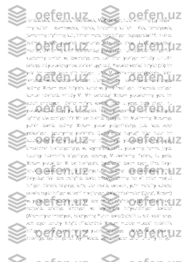 Pandakaksak, Saubagdak, Bevarsasvak, Vax(u)shvari; bular xotinning (uy bekasi-
ning   kullari   -   Razmbevarak,   Pitanak,   bolalarning   kul-lari   -   Kak,   Farnabgavak;
jazmanning o‘g‘lining kuli, birinchi marta hrzir bo‘lgan Dagteganak»146. Boshqa
qadimgi   Xorazm   yozuvlari   mazmuniga   ko‘ra   juda   qiska.   Bular   tangalardagi
matnlar, idishlarning sopol parchalaridagi yozuvlardir. Tuproqkaladan topilgan os-
suarlarning   tomlari   va   devorlariga   qrra   tush   bilan   yozilgan   milodiy   UP-USh
asrlarga oid yozuvlar ayniqsa qizikish uyg‘otadi. Yezuvlar vertikal bo‘ylab (tik) bir
yoki   bir   nechta   kator   qilib   bitilgan.   Ular,   V.Livshis-ning   aniqlashicha,   kishi
ismlaridan   va   sanalardan   ibo-ratdir.   Ularda   milodiy   I   asr   o‘rtasidan   boshlangan
kadimgi   Xorazm   erasi   bo‘yicha   kunlar   va   yil   ko‘rsatil-gan.   Prikamada   topilgan
kumush   idishlarda   milodiy   VII-Vin   asrlardagi   Xorazm   yozuvlarining   yana   bir
guruhi   aniqlangan.   Idishlar   mo‘yna   savdosi   orkali   u   yerga   borib   qrlgan.   Bu
yozuvlarda   kun,   oy,   yil,   shuningdek   idishning   egasining   nomi   ko‘rsatilgan,
og‘irligi   aks   ettirilgan.147   \Sh   asr   boshida   Qutayba   ibn   Muslimning   Xorazmga
yurishi   davrida   qadimgi   Xorazm   yozuvi   yodgorliklariga   juda   katta   zarar
yetkazilgan.   Beruniyning   yozishicha   Qu-taybaning   buyrug‘i   bilan   butun   bir
kutubxonalar   yo‘q   kilingan.   Qadimgi   O‘rta   Osiyo   yozuvlarini   arab   yozuviga
almashtirish   boshlanganligiga   va   keyinchalik   ushbu   yozuv-ning   hamma   joyda
butunlay   hukmronlik   kilganligiga   qaramay,   V.Livshisning   fikricha,   bu   yerda
Xorazm   yozuvi-dan   XI   asr   boshigacha   foydalanish   davom   etgan.   O‘rta   Osiyo
janubida,   asosan   Shimoliy   BaqtriyaButun   kadimgi   davr   mobaynida   O‘rta
Osiyodagi   ikki   dare   oralig‘ida   davlat   birlashmalarining   har   xil   tipla ri   mavjud
bo‘lgan.   Genetik   belgisiga   ko‘ra   ular   orasida   avtoxton,   ya’ni   mahalliy   substrat
asossha paydo bo‘lgan va izchil ri-vojlangan davlat birlashmalari (Qang‘, Xorezm)
va   yot,ya’ni   O‘rta   Osiyodagi   ikki   dare   oralig‘i   to‘g‘ridan-to‘g‘ri   harbiy   boskin
natijasida   tarkibiga   kiritipgan   va   keyinchalik   bo‘ysundirilgan   davlatlar
(Ahamoniylar imperiyasi, Baktriyaning Yunon davlati) ajralib tu radi. stakil tanga
zarb   etgan   Janubiy   So‘g‘d   o‘lkalaridir.9   Xorazm   mutlakr   mustakil   podsholik
bo‘lgan.   Uning   hukmdorlari   eng   yuqori   ug‘chonga   -   MR'Y   MLK'   (davlat-
podsho)ga   ega   bo‘lganlar.   Ayni   vaktda   ushbu   o‘lkalar   uchun   umumiy   bo‘lgan 