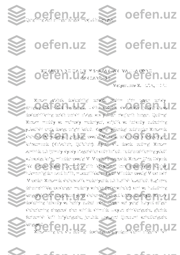 Qang‘ning zarb qilingan tangasi mavjud bo‘lmagan.
XORAZMNING QADIMIY ShAHARLARI VA ULARNING
O‘RGANILIShI
Matyaqubov X.  –  t.f.n., TDPU 
Xorazm   o‘zbek   davlatchiligi   tarixida   muhim   o‘rin   tutgan   tarixiy-
etnogeografik   hudud   hisoblanadi.   Ushbu   xududda   sivilizatsion   jarayonlar   va
davlatchilikning   tarkib   topishi   o‘ziga   xos   yo‘ldan   rivojlanib   borgan.   Qadimgi
Xorazm   moddiy   va   ma’naviy   madaniyati,   xo‘jalik   va   iqtisodiy   qudratining
yuksalishi   antik   davrga   to‘g‘ri   keladi.   Keyingi   yillardagi   tadqiqotlar   Xorazmda
shaharsozlik   madaniyati   miloddan   avvalgi   VI   asrda   tarkib   topa   boshlaganligini
ko‘rsatmoqda   (Ko‘zaliqir,   Qal’aliqir).   Aynan   shu   davrda   qadimgi   Xorazm
zaminida tub ijtimoiy-siyosiy o‘zgarishlar sodir bo‘ladi. Tadqiqotchilarning yakdil
xulosasiga ko‘ra, miloddan avvalgi V-IV asrlar chegarasida Xorazm O‘rta Osiyoda
ikki   asrdan   buyon   hukmronlik   qilib   kelayotgan   Eron   ahamoniylari   sulolasi
hukmronligidan ozod bo‘lib, mustaqillikka erishadi. Miloddan avvalgi V asr oxiri
IV asrdan Xorazmda shaharsozlik madaniyatida tub burilish kuzatiladi. Sug‘orma
dehqonchilikka   asoslangan   madaniy   vohalar   (mikrovohalar)   soni   va   hududining
kengayishi  bilan birga qator  yangi shahar-qal’alar qad ko‘tara boshlaydi. Xorazm
davlatining   iqtisodiy   va   harbiy   qudrati   oshib   borgan   sari   yangi   bunyod   etilgan
shaharlarning   chegarasi   chap   sohilda   shimolda   Ustyurt   chinklarigacha,   g‘arbda
Sariqamish   ko‘li   bo‘ylarigacha,   janubda   Unguzorti   Qoraqumi   sarhadlarigacha
kengayadi. 
Xorazmning   ana   shu   qadimgi   davrlariga   oid   yodgorliklarini   o‘rganish   ishi 