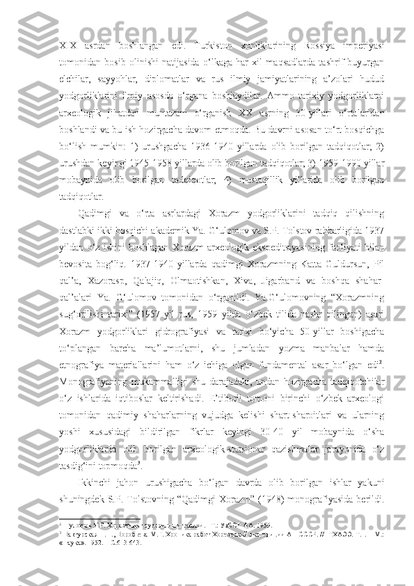 XIX   asrdan   boshlangan   edi.   Turkiston   xonliklarining   Rossiya   imperiyasi
tomonidan   bosib   olinishi   natijasida   o‘lkaga   har   xil   maqsadlarda   tashrif   buyurgan
elchilar,   sayyohlar,   diplomatlar   va   rus   ilmiy   jamiyatlarining   a’zolari   hudud
yodgorliklarini   ilmiy   asosda   o‘rgana   boshlaydilar.   Ammo   tarixiy   yodgorliklarni
arxeologik   jihatdan   muntazam   o‘rganish   XX   asrning   30-yillari   o‘rtalaridan
boshlandi va bu ish hozirgacha davom etmoqda. Bu davrni asosan to‘rt bosqichga
bo‘lish   mumkin:   1)   urushgacha   1936-1940   yillarda   olib   borilgan   tadqiqotlar;   2)
urushdan keyingi 1945-1958 yillarda olib borilgan tadqiqotlar; 3) 1959-1990 yillar
mobaynida   olib   borilgan   tadqiqotlar;   4)   mustaqillik   yillarida   olib   borilgan
tadqiqotlar. 
Qadimgi   va   o‘rta   asrlardagi   Xorazm   yodgorliklarini   tadqiq   qilishning
dastlabki ikki bosqichi akademik Ya. G‘ulomov va S.P. Tolstov rahbarligida 1937
yildan   o‘z   ishini   boshlagan   Xorazm   arxeologik   ekspeditsiyasining   faoliyati   bilan
bevosita   bog‘liq.   1937-1940   yillarda   qadimgi   Xorazmning   Katta   Guldursun,   Pil
qal’a,   Xazorasp,   Qalajiq,   Olmaotishkan,   Xiva,   Jigarband   va   boshqa   shahar-
qal’alari   Ya.   G‘ulomov   tomonidan   o‘rganildi.   Ya.G‘ulomovning   “Xorazmning
sug‘orilishi   tarixi”   (1957   yil   rus,   1959   yilda   o‘zbek   tilida   nashr   qilingan)   asari
Xorazm   yodgorliklari   gidrografiyasi   va   tarixi   bo‘yicha   50-yillar   boshigacha
to‘plangan   barcha   ma’lumotlarni,   shu   jumladan   yozma   manbalar   hamda
etnografiya   materiallarini   ham   o‘z   ichiga   olgan   fundamental   asar   bo‘lgan   edi 2
.
Monografiyaning   mukammalligi   shu   darajadaki,   undan   hozirgacha   tadqiqotchilar
o‘z   ishlarida   iqtiboslar   keltirishadi.   E’tiborli   tomoni   birinchi   o‘zbek   arxeologi
tomonidan   qadimiy   shaharlarning   vujudga   kelishi   shart-sharoitlari   va   ularning
yoshi   xususidagi   bildirilgan   fikrlar   keyingi   30-40   yil   mobaynida   o‘sha
yodgorliklarda   olib   borilgan   arxeologik-statsionar   qazishmalar   jarayonida   o‘z
tasdig‘ini topmoqda 3
. 
Ikkinchi   jahon   urushigacha   bo‘lgan   davrda   olib   borilgan   ishlar   yakuni
shuningdek  S.P.  Tolstovning   “Qadimgi   Xorazm”  (1948)  monografiyasida  berildi.
2
  Ғуломов Я.Ғ. Хоразмнинг суғорилиши тарихи. –Т.: УзССР ФА. 1959.
3
 Вактурская Н.Н., Воробьева М.Г. Хроника работ Хорезмской экспедиции АН СССР. //  ТХАЭЭ. Т.1. – М.:
«Наука». 1952. – С.613-643. 