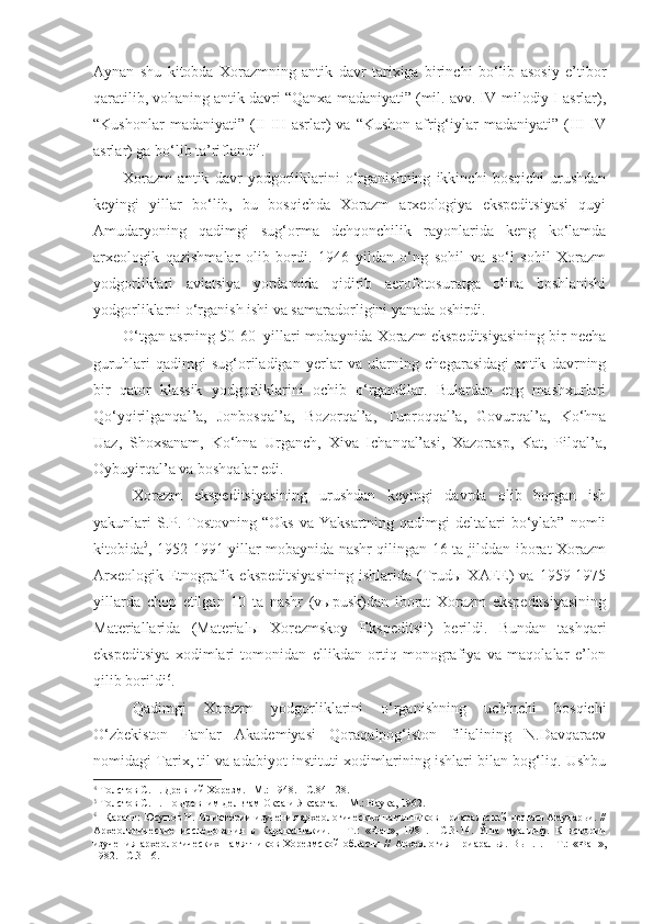 Aynan   shu   kitobda   Xorazmning   antik   davr   tarixiga   birinchi   bo‘lib   asosiy   e’tibor
qaratilib, vohaning antik davri “Qanxa madaniyati” (mil. avv. IV-milodiy I asrlar),
“Kushonlar   madaniyati”   (II-III   asrlar)   va   “Kushon-afrig‘iylar   madaniyati”   (III-IV
asrlar) ga bo‘lib ta’riflandi 4
. 
Xorazm   antik   davr   yodgorliklarini   o‘rganishning   ikkinchi   bosqichi   urushdan
keyingi   yillar   bo‘lib,   bu   bosqichda   Xorazm   arxeologiya   ekspeditsiyasi   quyi
Amudaryoning   qadimgi   sug‘orma   dehqonchilik   rayonlarida   keng   ko‘lamda
arxeologik   qazishmalar   olib   bordi.   1946   yildan   o‘ng   sohil   va   so‘l   sohil   Xorazm
yodgorliklari   aviatsiya   yordamida   qidirib   aerofotosuratga   olina   boshlanishi
yodgorliklarni o‘rganish ishi va samaradorligini yanada oshirdi.
O‘tgan asrning 50-60 – yillari mobaynida Xorazm ekspeditsiyasining bir necha
guruhlari   qadimgi   sug‘oriladigan   yerlar   va   ularning   chegarasidagi   antik   davrning
bir   qator   klassik   yodgorliklarini   ochib   o‘rgandilar.   Bulardan   eng   mashxurlari
Qo‘yqirilganqal’a,   Jonbosqal’a,   Bozorqal’a,   Tuproqqal’a,   Govurqal’a,   Ko‘hna
Uaz,   Shoxsanam,   Ko‘hna   Urganch,   Xiva   Ichanqal’asi,   Xazorasp,   Kat,   Pilqal’a,
Oybuyirqal’a va boshqalar edi. 
Xorazm   ekspeditsiyasining   urushdan   keyingi   davrda   olib   borgan   ish
yakunlari  S.P. Tostovning  “Oks  va Yaksartning  qadimgi   deltalari   bo‘ylab”  nomli
kitobida 5
, 1952-1991 yillar mobaynida nashr qilingan 16 ta jilddan iborat Xorazm
Arxeologik-Etnografik   ekspeditsiyasining   ishlarida   (Trudы   XAEE)   va   1959-1975
yillarda   chop   etilgan   10   ta   nashr   (vыpusk)dan   iborat   Xorazm   ekspeditsiyasining
Materiallarida   (Materialы   Xorezmskoy   Ekspeditsii)   berildi.   Bundan   tashqari
ekspeditsiya   xodimlari   tomonidan   ellikdan   ortiq   monografiya   va   maqolalar   e’lon
qilib borildi 6
. 
Qadimgi   Xorazm   yodgorliklarini   o‘rganishning   uchinchi   bosqichi
O‘zbekiston   Fanlar   Akademiyasi   Qoraqalpog‘iston   filialining   N.Davqaraev
nomidagi Tarix, til va adabiyot instituti xodimlarining ishlari bilan bog‘liq. Ushbu
4
  Толстов С.П. Древний Хорезм. –М.: 1948. - С.84-128.
5
  Толстов С.П. По древним дельтам Окса и Яксарта. – М.: Наука, 1962.
6
  Қаранг: Юсупов Н. Из истории изучения археологических памятников Приаральской дельты Амударьи. //
Археологические   исследования   в   Каракалпакии.   –   Т.:   «Фан»,   1981.   – C .3-14.   Ўша   муаллиф.   К   истории
изучения   археологических   памятников   Хорезмской   области   //   Археология   Приаралья.   Вып.1.   –   Т.:   «Фан»,
1982. – C .3-16. 