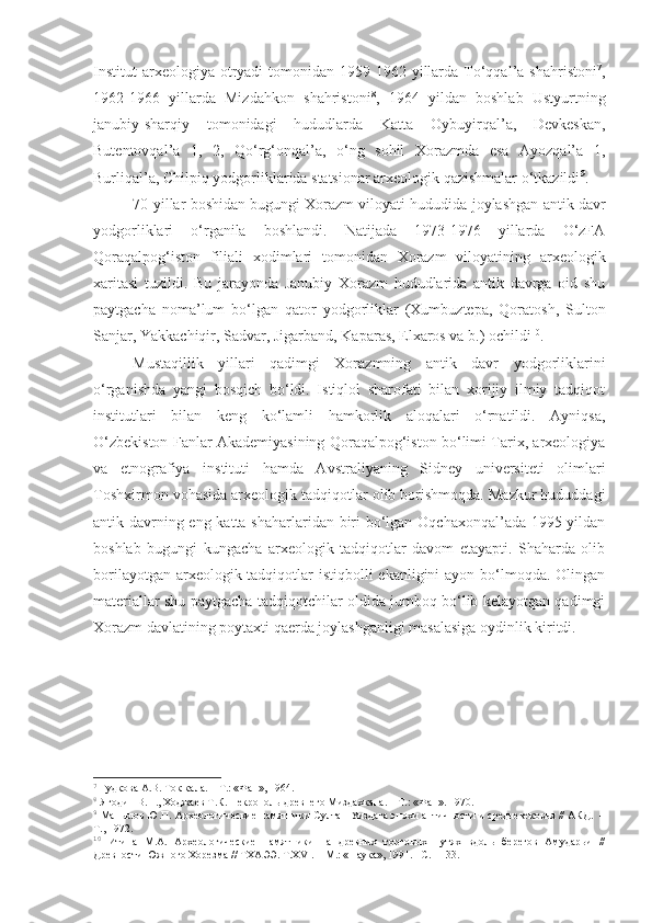 Institut  arxeologiya otryadi   tomonidan  1959-1962 yillarda To‘qqal’a  shahristoni 7
,
1962-1966   yillarda   Mizdahkon   shahristoni 8
,   1964   yildan   boshlab   Ustyurtning
janubiy-sharqiy   tomonidagi   hududlarda   Katta   Oybuyirqal’a,   Devkeskan,
Butentovqal’a   1,   2,   Qo‘rg‘onqal’a,   o‘ng   sohil   Xorazmda   esa   Ayozqal’a   1,
Burliqal’a, Chilpiq yodgorliklarida statsionar arxeologik qazishmalar o‘tkazildi 9
. 
70-yillar boshidan bugungi Xorazm viloyati hududida joylashgan antik davr
yodgorliklari   o‘rganila   boshlandi.   Natijada   1973-1976   yillarda   O‘zFA
Qoraqalpog‘iston   filiali   xodimlari   tomonidan   Xorazm   viloyatining   arxeologik
xaritasi   tuzildi.   Bu   jarayonda   Janubiy   Xorazm   hududlarida   antik   davrga   oid   shu
paytgacha   noma’lum   bo‘lgan   qator   yodgorliklar   (Xumbuztepa,   Qoratosh,   Sulton
Sanjar, Yakkachiqir, Sadvar, Jigarband, Kaparas, Elxaros va b.) ochildi 10
. 
Mustaqillik   yillari   qadimgi   Xorazmning   antik   davr   yodgorliklarini
o‘rganishda   yangi   bosqich   bo‘ldi.   Istiqlol   sharofati   bilan   xorijiy   ilmiy   tadqiqot
institutlari   bilan   keng   ko‘lamli   hamkorlik   aloqalari   o‘rnatildi.   Ayniqsa,
O‘zbekiston Fanlar Akademiyasining Qoraqalpog‘iston bo‘limi Tarix, arxeologiya
va   etnografiya   instituti   hamda   Avstraliyaning   Sidney   universiteti   olimlari
Toshxirmon vohasida arxeologik tadqiqotlar olib borishmoqda. Mazkur hududdagi
antik davrning eng katta shaharlaridan biri  bo‘lgan Oqchaxonqal’ada 1995 yildan
boshlab   bugungi   kungacha   arxeologik   tadqiqotlar   davom   etayapti.   Shaharda   olib
borilayotgan arxeologik tadqiqotlar istiqbolli  ekanligini ayon bo‘lmoqda. Olingan
materiallar shu paytgacha tadqiqotchilar oldida jumboq bo‘lib kelayotgan qadimgi
Xorazm davlatining poytaxti qaerda joylashganligi masalasiga oydinlik kiritdi. 
7
  Гудкова А.В. Ток кала. – Т.: «Фан», 1964.
8
  Ягодин В.Н., Ходжаев Т.К. Некрополь древнего Миздахкана. – Т.: «Фан». 1970.
9
  Манылов Ю.П. Археологические памятники Султан-Уиздага эпохи античности и средневековья // АКД.  –
Т., 1972.
10
  Итина   М.А.   Археологические   памятники   на   древних   торговых   путях   вдоль   берегов   Амударьи   //
Древности Южного Хорезма // ТХАЭЭ. Т.XVI. – М.: «Наука», 1991. –С.11-33. 