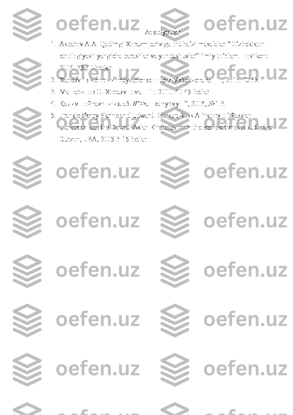 Adabiyotlar
1. Asqarov A.A. Qadimgi Xorazm tarixiga oid ba’zi masalalar. “O’zbekiston 
etnologiyasi: yangicha qarashlar va yondashuvlar” ilmiy to’plam.  Toshkent-
2004.  35-40-betlar
2. Харезм- в истории государствености Узбекистана. -Т., 2013.  С.68.
3. Машарипов О. Хоразмнома. –Т.: 2010. 40-45- betlar
4. Қадим пойтахтни излаб. //”Фан ва турмуш”, 2006, №1-3. 
5. Fransic Henry Skrine and Edward Denison Ross A history of Russian 
Turkestan and the Central Asian Khanates from the earliest times Roudledge
Curzon, USA, 2005 3-15-betlar 