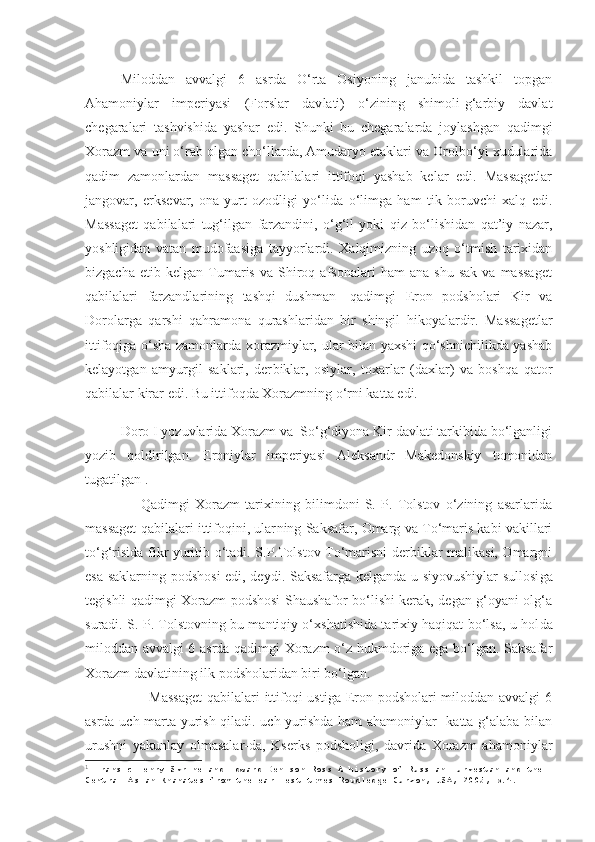 Miloddan   avvalgi   6   asrda   O‘rta   Osiyoning   janubida   tashkil   topgan
Ahamoniylar   imperiyasi   (Forslar   dav lati)   o‘zining   shimoli-g‘arbiy   davlat
chegaralari   tashvishida   yashar   edi.   Shunki   bu   chegaralarda   joylashgan   qadim gi
Xorazm va uni o‘rab olgan cho‘llarda, Amudaryo etaklari va Orolbo‘yi xudularida
qadim   zamonlardan   massaget   qabilalari   ittifoqi   yashab   kelar   edi.   Massagetlar
jangovar,   erksevar,   ona-yurt   ozodligi   yo‘lida   o‘limga   ham   tik   boruvchi   xalq   edi.
Massaget   qabilalari   tug‘ilgan   farzandini,   o‘g‘il   yoki   qiz   bo‘lishidan   qat’iy   nazar,
yosh ligidan   vatan   mudofaasiga   tayyorlardi.   Xalqimizning   uzoq   o‘tmish   tarixidan
bizgacha   etib  kelgan   Tumaris   va   Shiroq   afsonalari   ham   ana   shu   sak   va  massaget
qabila lari   farzandlarining   tashqi   dushman   -qadimgi   Eron   podsholari   Kir   va
Dorolarga   qarshi   qahramona   qurash laridan   bir   shingil   hikoyalardir.   Massagetlar
ittifoqiga o‘sha zamonlarda xorazmiylar, ular bilan yaxshi qo‘shnichilikda yashab
kelayotgan   amyurgil   saklari,   der biklar,   osiylar,   toxarlar   (daxlar)   va   boshqa   qator
qa bilalar kirar edi. Bu ittifoqda Xorazmning o‘rni kat ta edi.
Doro I yozuvlarida Xorazm va  So‘g‘diyona Kir davlati tarkibida bo‘lganligi
yozib   qoldirilgan.   Eroniylar   imperiyasi   Aleksandr   Makedonskiy   tomonidan
tugatilgan 1
. 
    Qadimgi   Xorazm   tarixining   bilimdoni   S.   P.   Tolstov   o‘zining   asarlarida
massaget qabilalari ittifoqini, ular ning Saksafar, Omarg va To‘maris kabi vakillari
to‘g‘risida fikr yuritib o‘tadi. S.P.Tolstov To‘marisni derbiklar malikasi, Omargni
esa saklarning podshosi  edi, deydi. Saksafarga kelganda u siyovushiylar sullosi ga
tegishli qadimgi Xorazm podshosi Shaushafor bo‘lishi kerak, degan g‘oyani olg‘a
suradi. S. P. Tolstovning bu mantiqiy o‘xshatishida tarixiy haqiqat bo‘lsa, u hol da
miloddan avvalgi 6 asrda qadimgi Xorazm o‘z hukmdoriga ega bo‘lgan. Saksafar
Xorazm davlatining ilk podsholaridan biri bo‘lgan.
       Massaget  qabilalari  ittifoqi ustiga Eron podsholari  miloddan avvalgi  6
asrda uch marta yurish qiladi. uch yurishda ham ahamoniylar   katta g‘alaba bilan
urushni   yakunlay   olmasalar-da,   Kserks   podsholigi,   davrida   Xorazm   ahamoniylar
1
  Fransic Henry Skrine and Edward Denison Ross A history of Russian Turkestan and the 
Central Asian Khanates from the earliest times Roudledge Curzon, USA, 2005 , р.4. 