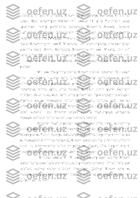 tobeligida bo‘lgan. Shu ningdek, Xorazm   har  yili  imperiya xazinasiga   soliq  to‘lab
turgan.   Xatto   xorazmiylar   Kserksni   mil.   avvalgi   480   yilda   Yunoniston   ustiga
uyushtirgan   harbiy   yurishlarida   qatnashadi.   Xorazmlik   Artasekt   Dardanel
bug‘ozidagi   shaharlardan   birida   hokim   bo‘lib   ishlagan.   Bo‘shqa   bir   xorazmlik
Dargman Elefantina (Misr)dagi Forslar  qo‘shinida askar  bo‘lib xizmat  qilgan. Bu
faktlar Xorazmning mil. avv.VI-V asrlarda  Eron ahamoniylariga tobe ekanligidan
guvohlik   beradi.   Ammo   Manbalarda   Xorazmning   mil   avv.   IV   asrda   Eron   qo‘l
ostida bo‘lganligi haqida hech bir xabar yo‘q. Aksincha Iskandar qo‘shinlari Doro
III   usti ga   bostirib   borgan   chog‘larda   Xorazm   mustaqil   davlat   sifatida   siyoat
yuritgan. 
           Mil. avv. 329 yilning qishida Xorazm poshosi  Farasman 1500 askari
bilan   Iskandarning   huzuriga   kelib,   Qora   dengiz   bo‘yi   qabilalari   ustiga   yurish
qilmoqchi   bo‘lsa,   bu   yurishda   unga   yordam   qilajagini   bildirgan.   Iskandar   esa
Farasmanga   rahmat   aytib,   uning   maqsadi   Xindiston   tomon   yurish   ekanligini
bildirgan.   Zarur   bulsa,   vaqti   kelib   uning   yordamidan   foydalanajagini   takidlagan.
Kiyinroq   sak   va   massagetlar   ittifoqi   (Xorazm   shu   ittifoqda   edi).   Iskandar
qo‘shinlarining   silsilasini   quritgan   Spitamen   tomonida   turib,   makedoniyaliklarga
qarshi   kurashdi.   Hatto   Spitamen   tengsiz   kurashda   mag‘ubiyatga   ushraganda
massaget qabilalari ittifoqi azolari unga boshpana berdilar.
        Spitamen   mag‘lubiyatidan   keyin   erksevar   O‘rta   Osiyo   xalqlarining
aholisi   dushmanga   qarshi   kurash   to‘xtamay di.   Iskandar     va   uning   merosxo‘rlari-
Salavkiylar va Yunon-Baqtriya davlatlariga qarshi  O‘rta Osiyoning shimolida sak
va massagetlar cho‘lining markazida, Xorazm davlati atrofida qo‘shinlar to‘planib
bordi.   Bu   ko‘shmanchilar   ittifoqi   bir   yarim   asr   o‘tgach,   O‘rta   Osiyoni   chet   el
bosqinchilaridan ozod etishda hal qiluvchi rolni o‘ynagan.
            Miloddan   avvalgi   VI-   V     asrlarda   taraqqiy   etgan   qadimgi   Xorazm
davlati haqida arxeologik izlanishlar juda boy materiallar beradi. O‘nlab o‘sha davr
qala’lari,   qadimgi   shahar   qoldiqlari   o‘rganilgan.   Qadimgi   Xorazm   tarixi   va
madaniyati   haqida   boy   materiallarni   bizgacha   saqlab   kelgan   yodgorliklardan   biri
Qo‘yqirilgan qal’adir. 