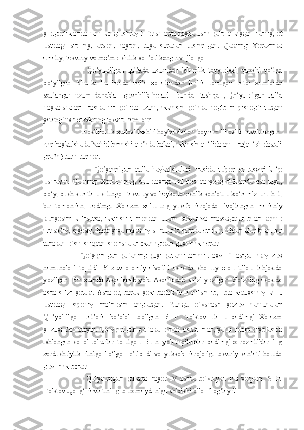 yodgorliklarida ham keng ushraydi. Idishlarda nayza ushli qalpoq kiygan harbiy, ot
ustidagi   sipohiy,   arslon,   jayron,   tuya   suratlari   tushirilgan.   Qadimgi   Xorazmda
amaliy, tasviriy va me’morshilik san’ati keng rivojlangan. 
            Qo‘yqirilgan   qal’ada   uzumdan   ishimlik   tayyorlash   yaxshi   yo‘lga
qo‘yilgan.   Shunki   bu   haqda   qal’a   xonalaridan   birida   topilgan   qator   xumlarda
saqlangan   uzum   danaklari   guvohlik   beradi.   Bundan   tashqari,   Qo‘yqirilgan   qal’a
haykalshalari   orasida   bir   qo‘lida   uzum,   ikkinshi   qo‘lida   bog‘bom   pishog‘i   tutgan
yalang‘osh erkakning tasviri ham bor. 
        Hosildorlik xudosi Nahid haykalshalari bayram libosida tasvirlangan.
Bir haykalshada Nahid birinshi qo‘lida bakal, ikkinshi qo‘lida amfora(qo‘sh dastali
grafin) tutib turibdi.
                Qo‘yqirilgan   qal’a   haykalshalari   orasida   tulpor   ot   tasviri   ko‘p
ushraydi.   Qadimgi   Xorazmning   shu   davrga   oid   boshqa   yodgorliklarida   esa   tuya,
qo‘y, qush suratlari solingan tasviriy va haykaltaroshlik san’atini ko‘ramiz. Bu hol,
bir   tomondan,   qadimgi   Xorazm   xalqining   yusak   darajada   rivojlangan   madaniy
dunyosini   ko‘rsatsa,   ikkinshi   tomondan   ularni   saklar   va   massagetlar   bilan   doimo
iqtisodiy, siyosiy, harbiy va madaniy sohalarda hamda etnik jihatdan ular bilan bir
tanadan o‘sib shiqqan shohshalar ekanligidan guvohlik beradi.   
           Qo‘yqirilgan qal’aning quyi qatlamidan mil. avv. III asrga oid yozuv
namunalari   topildi.   Yozuv   oromiy   alvafiti   asosida   sharqiy   eron   tillari   lahjasida
yozilgan. Bir xumda Aspabarak yoki Aspabadak so‘zi yozilgan. So‘zning asosida
aspa so‘zi yotadi. Aspa-ot, barak yoki badak fe’li qo‘shilib, otda ketuvshi yoki ot
ustidagi   sipohiy   ma’nosini   anglatgan.   Bunga   o‘xshash   yozuv   namunalari
Qo‘yqirilgan   qal’ada   ko‘plab   topilgan.   S.   P.   Tolstov   ularni   qadimgi   Xorazm
yozuvi deb ataydi. Qo‘yqirilgan qal’ada o‘nlab ostadonlar, ya’ni odam qiyofasida
ishlangan spool tobudlar topilgan. Bu noyob topilmalar qadimgi xorazmliklarning
zardushtiylik   diniga   bo‘lgan   e’tiqodi   va   yuksak   darajadgi   tasviriy   san’ati   haqida
guvohlik beradi. 
            Qo‘yqirilgan   qal’ada   hayot   IV   asrda   to‘xtaydi.   Bu   voqeani   S.   P.
Tolstov Qang‘ davlatining tarix maydoniga shiqishi bilan bog‘laydi.  