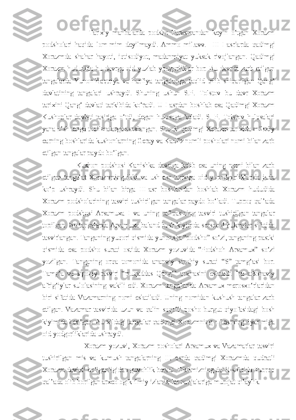               Tarixiy   manbalarda   podsho   Farasmandan   keyin   o‘tgan   Xorazm
podsholari   haqida   lom-mim   deyilmaydi.   Ammo   mil.avv.     III-I   asrlarda   qadimgi
Xorazmda   shahar   hayoti,   iqtisodiyot,   madanmiyat   yuksak   rivojlangan.   Qadimgi
Xorazm   hududida  bu  davrga  oid  yuzlab  yodgorliklar   bor.  Bu  davrda  zarb  etilgan
tangalarda   Yunon-Baqtriya   va   Parfiya   tangalariga   taqlid   qilib   shiqarilgan   Qang‘
davlatining   tangalari   ushraydi.   Shuning   ushun   S.P.   Tolstov   bu   davr   Xorazm
tarixini  Qang‘  davlati  tarkibida ko‘radi. U I-asrdan  boshlab esa  Qadimgi  Xorazm
Kushonlar   davlati   tasiriga   o‘tdi,   degan   hulosaga   keladi.   S.   P.   Tolstov   hulosalari
yana o‘sh tanga topilmalarga asoslangan. Shunki qadimgi Xorazm tarixida milodiy
earning boshlarida kushonlarning Geray va Kadfiz nomli posholari nomi bilan zarb
etilgan tangalar paydo bo‘lgan. 
        Kushon   podshosi   Kanishka   davriga   kelib   esa   uning   nomi   bilan   zarb
etilgan   tangalat   Xorazmning   ikki   va   ush   asr   tarixiga   oid   yopndgorliklarida   juda
ko‘p   ushraydi.   Shu   bilan   birga   III-asr   boshlaridan   boshlab   Xorazm   hududida
Xorazm  podsholarining tasviri tushirilgan tangalar paydo bo‘ladi. Tuproq qal’ada
Xorazm   podshosi   Arsamuxa   I   va   uning   rafiqasining   tasviri   tushirilgan   tangalar
topilgan. Bu tangalarda Arsamuxa baland bosh kiyimda sersoqol hukmdor sifatida
tasvirlangan. Tanganing yuqori qismida yunonsha “podsho” so‘zi, tanganing pastki
qismida   esa   podsho   surati   ostida   Xorazm   yozuvida   “Podshoh   Arsamux”   so‘zi
yozilgan.   Tanganing   orqa   tomonida   ananviy   sipohiy   surati   “S”   tamg‘asi   bor.
Tamg‘a   va   sipohiy   tasviri   “muqaddas   Qang‘”   ananasini   eslatadi.   Bu   afsonaviy
afrig‘iylar   sulolasining   vakili   edi.   Xorazm   tangalarida   Arsamux   merosxo‘rlaridan
biri   sifatida   Vazamarning   nomi   eslatiladi.   Uning   nomidan   kushush   tangalar   zarb
etilgan.   Vazamar   tasvirida   uzun   va   qalin   soqolli   posho   burgut   qiyofasidagi   bosh
kiyimida berilgan. Bu xildagi tangalar qadimgi Xorazmning III asrning 1yarimiga
oid yodgorliklarida ushraydi.
               Xorazm  yozuvi, Xorazm  posholari  Arsamux  va Vazamarlar  tasviri
tushirilgan   mis   va   kumush   tangalarning   III   asrda   qadimgi   Xorazmda   qudratli
Xorazm davlati bo‘lganligidan guvohlik beradi. Fikrimizning dalili sifatida Tuproq
qal’ada olib borilgan arxeologik ilmiy izlanishlar natijalariga murojat qilaylik.  