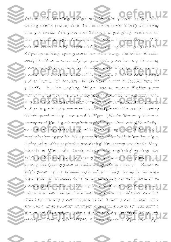 shaharchalarida   keramikaga   yozilgan   yana   bir   necha   yozuvlar   topilgan,   biroq
ularning   kiskaligi   (odatda,   ularda   fakat   xorazmcha   nomlar   bitiladi)   ular   oromey
tilida   yoki   amadda   o‘sha   yozuv   bilan   Xorazm   tilida   yozilganligi   masala-sini   hal
etish   imkonini   bermaydi.   Arxeologlarning   fikricha,   miloddan   avvalgi   IV-Sh
asrlardan   boshlab   milodiy   I   asrgacha   bo‘lgan   davrga   tegishli   bo‘lgan   yodgorlik   -
Ko‘ykirilganqal’adagi   ayrim   yozuvlar   ham   mana   shunga   o‘xshashdir.   Miloddan
avvalgi   Sh-IV   asrlar   sanasi   qo‘yilgan   yana   ikkita   yozuv   ham   eng   ilk   oromey
yozuvlariga tegishlidir. Ulardan biri Amudaryo doirasida topilgan uzuk-muhrda-gi
yozuvdir.   U   to‘rt   belgidan   iborat   bo‘lib,   odam-buqa   Gopatshoh   tasviri   yuzasga
yozilgan   hamda   iloh   Amudaryo   WHSW-Vaxsh   nomini   bildiradi.90   Yana   bir
yodgorlik   -   bu   oltin   tangalarga   bitilgan   Davr   va   mazmun   jihatidan   yunon
matnlarini almashtirishning ana shunday jarayoni Xorazmda ham yuz berdi. Ushbu
viloyatdagi eng ilk tangalar Yevkratidning tetradraxmalariga taklid bo‘lib, qisman
buzilgan A guruhidagi  yunon matnida suzlar  bitilgan miloddan avvalgi  P asrning
ikkinchi   yarmi   milodiy   I   asr   sanasi   ko‘iilgan.   Qiskacha   Xorazm   yoki   hamon
oromey matni fakat B guruh tangalarda paydo bo‘lgan. Ularni zarb qilish milodiy I
asr o‘rtasi milodiy I asr ikkinchi yarmi boshlanishiga tegishlidir.105 Tangalardagi
matnlar harflarning yozilishi hakikiy oromey harflaridan hali juda kam farq qilgan.
Buning ustiga ushbu tangalardagi  yozuvlardagi  fakat oromey unvonlaridir: Mray-
hukmrdor   va   Mlka-podsho.   Demak,   milodiy   I   afda   tangalardagi   matnlarga   kura
So‘g‘d   va   Xorazmda   yunon   va   oromey   xati   yozuvning   mahalliy   tizimi   bilan
almashgiriladi (oromey yozuvi asosida).urta Osiyo ikki dare orapig‘i — Xorazm va
So‘g‘d   yozuvining   boshka   turpari   paydo   bo‘lgan   milodiy   I   aerdayok   muomalaga
kirganligidan   dalolat   beradi.   Kanishka   davrida   ushbu   yozuv   va   tip   davlat   tili   va
yozuviga aylandi. Bu hakda podshoning farmonida e’lon kipingan va tangalardagi
matnpar   bilan   tasshщpangano‘liq   alifbosini   tuzish   ekanligini   ta’kidlash   zarur.138
O‘rta   Osiyo   mahalliy   yozuvining   yana   bir   turi   Xorazm   yozuvi   bo‘pgan.   Biroq
so‘g‘d va Bщtrnya yozuvidan farq qilgan xolla ushbu yozuv asosan faqat qadimgi
Xorazm   hududila   tarsalgan.   Qadimga   Xorazm   yozuvi   yodgorliklari   1930-yillarda
aniqlangan.   Ularning   kashf   etilishida   S.Tostov   boshchilik   kilgan   arxeologiya- 