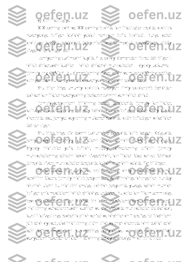 v) Konfliktologiya   .
X I X   asrning   oxiri   va   XX   asrning   boshida   konfliktologlar   orasida   sosiolok
nazariyasiga   bo’lgan   kizikish   yakkol   namoyon   bo’la   boshladi.   Bunga   sabab
sosioloya   jamiyat   tarakkiyoti   jarayonlari   xakida   mavjud   tasavvurlarga   jiddiy
o’zgarishlar kiritgan edi.
  Jamiyatning  tuzilmasini   kuyida  4  ta  asosiy   elementdan  iborat   deb  bilgan  :
ishlab   chikaruvchi   kuchlar   –   ishlab   chikarish   munosabatlari   –   siyosiy   ustkurma   -
ijtimoiy ong shakllari. Bu elementlarning o’zaro ta’siri va mutanosiblining tartibga
solingan tizimi umumiy sosiolok nazariyasining asosini tashkil etadi.
Shu   bilan   birga   umumiy   sosi o lok   nazariyani   ilmiy   asoslantirib   berishdan
tashkari konfliktlar nazariyasining barkaror tizimini xam ishlab chikdi.
Ijtimoiy   jarayonlarni   bilishning   barcha   darajalarida   ijtimoiy   konfliktlar,
kolliziyalar va antogonizmlarni ro’y berishi mumkin bo’lgan, keskin sinfiy kurash
sharoitida   esa,   jamiyat   xayotining   mukarrar   ravishda   sodir   bo’ladigan   vokeliklari
deb tan olgan.
Shu   bilan   birga   o’z   davrini   tushunish   chegarasida   kolib   ketgan.   Kelgusida
jamiyat   xayotida   ijtimoiy   konfliktlarni   istisno   kilinishi   mumkinliga   ishongan.
Siyosiy   inkiloblar   yo’k   bo’lishi,   moddiy   ne’matlarning   to’kinli   ijtimoiy
munosabatlarning   tabiatini   keskin   o’zgartirishi,   konfliktlar   fakat   sanoat   fabrikasi
doirasida o’zaro munosabatlar darajasida kolishi mumkinli xakida fikr bildirgan.
O’sha   davrda   burjuaziya   va   proletariatning   sinfiy   manfaatlari   karama-
karshilini fakatna ijtimoiy inkilob jarayonidana xal kilinishiga ishonganlar. Bunday
ishonish   ularni   bu   inkilobni   amalga   oshirish   jarayonida   yuzaga   kelishi   mumkin
bo’lgan anik masalalarni ishlab chikishga undagan. Bu xolat konflikt muammosiga
bevosita   alokador   bo’lgan   boshka   bir   kator   masalalarni   xam   keltirib   chikardi.
Inkilob ning xarkatlantiruvchi kuchlari va ular o’rtasida munosabatlar  dialektikasi,
kurolli ko’zgolonga raxbarlik qilish san’ati va ishchilar sinfi tarafiga ittifokchilarni
jalb etish siyosati, aksilinkilobning oldini olish va tinch sharoitda ishni tashkil etish
kabi   ko’pna   masalalarni   kun   tartibiga   ko’yish   va   xal   etish   turli   konfliktli
vaziyatlarni nazardan anik tahlil etishning tarixiy tajribasiga misol bo’la oladi. 