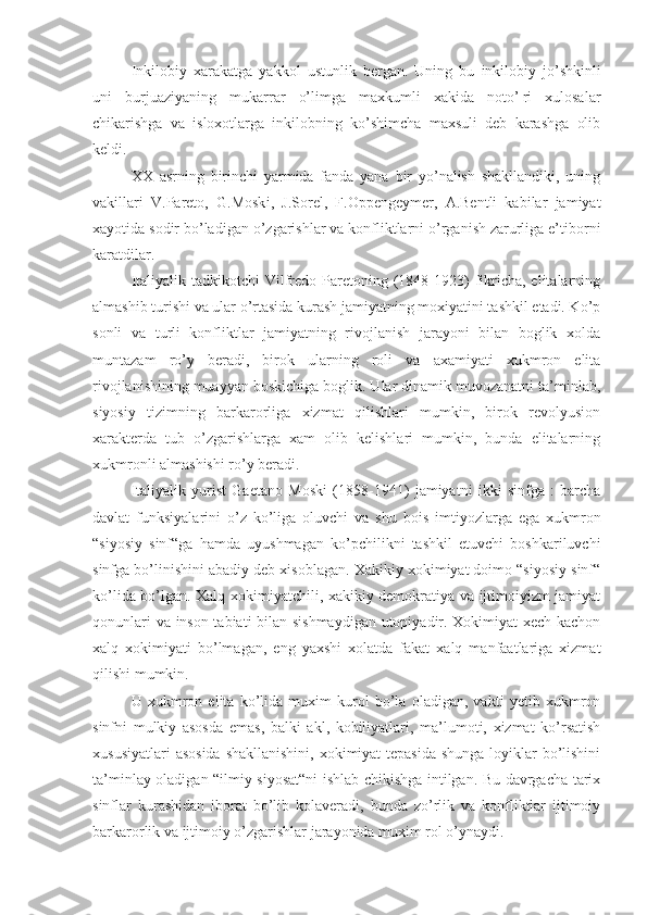 Inkilobiy   xarakatga   yakkol   ustunlik   bergan.   Uning   bu   inkilobiy   jo’shkinli
uni   burjuaziyaning   mukarrar   o’limga   maxkumli   xakida   noto’¦ri   xulosalar
chikarishga   va   isloxotlarga   inkilobning   ko’shimcha   maxsuli   deb   karashga   olib
keldi.
XX   asrning   birinchi   yarmida   fanda   yana   bir   yo’nalish   shakllandiki,   uning
vakillari   V.Pareto,   G.Mosk i ,   J.Sorel,   F.Oppengeymer,   A.Bentli   kabilar   jamiyat
xayotida sodir bo’ladigan o’zgarishlar va konfliktlarni o’rganish zarurliga e’tiborni
karatdilar.
Italiyalik  tadkikotchi  Vilfredo  Paretoning (1848-1923)  fikricha,  elitalarning
almashib turishi va ular o’rtasida kurash jamiyatning moxiyatini tashkil etadi. Ko’p
sonli   va   turli   konfliktlar   jamiyatning   rivojlanish   jarayoni   bilan   boglik   xolda
muntazam   ro’y   beradi,   birok   ularning   roli   va   axamiyati   xukmron   elita
rivojlanishining muayyan boskichiga boglik. Ular dinamik muvozanatni ta’minlab,
siyosiy   tizimning   barkarorliga   xizmat   qilishlari   mumkin,   birok   revolyusion
xarakterda   tub   o’zgarishlarga   xam   olib   kelishlari   mumkin,   bunda   elitalarning
xukmronli almashishi ro’y beradi.
Italiyalik   yurist   Gaetano   Mosk i   (1858-1941)   jamiyatni   ikki   sinfga   :   barcha
davlat   funksiyalarini   o’z   ko’liga   oluvchi   va   shu   bois   imtiyozlarga   ega   xukmron
“siyosiy   sinf“ga   hamda   uyushmagan   ko’pchilikni   tashkil   etuvchi   boshkariluvchi
sinfga bo’linishini abadiy deb xisoblagan. Xakikiy xokimiyat doimo “siyosiy sinf“
ko’lida bo’lgan. Xalq xokimiyatchili, xakikiy demokratiya va ijtimoiyizm jamiyat
qonunlari va inson tabiati bilan sishmaydigan  utopiyadir. Xokimiyat xech kachon
xalq   xokimiyati   bo’lmagan,   eng   yaxshi   xolatda   fakat   xalq   manfaatlariga   xizmat
qilishi mumkin.
U   xukmron   elita   ko’lida   muxim   kurol   bo’la   oladigan,   vakti   yetib   xukmron
sinfni   mulkiy   asosda   emas,   balki   akl,   kobiliyatlari,   ma’lumoti,   xizmat   ko’rsatish
xususiyatlari  asosida  shakllanishini, xokimiyat tepasida  shunga loyiklar  bo’lishini
ta’minlay oladigan “ilmiy siyosat“ni ishlab chikishga intilgan. Bu davrgacha tarix
sinflar   kurashidan   iborat   bo’lib   kolaveradi,   bunda   zo’rlik   va   konfliktlar   ijtimoiy
barkarorlik va ijtimoiy o’zgarishlar jarayonida muxim rol o’ynaydi. 