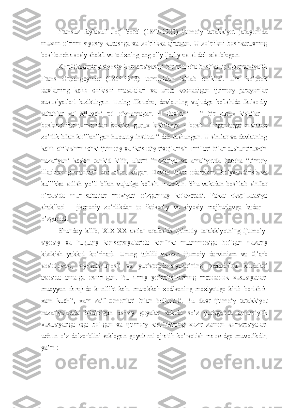 Fransuz   faylasufi   Jorj   Sorel   (1847-1922)   ijtimoiy   tar a kkiyot   jarayonida
muxim   o’rinni   siyosiy   kurashga   va   zo’rlikka   ajratgan.   U   zo’rlikni   boshkaruvning
boshlanch asosiy shakli va tarixning eng oliy ijodiy asosi deb xisoblagan.
Konfliktlarning siyosiy konsepsiyasini bir muncha boshka tipi germaniyalik
Frans   Oppengeymer   (1864-1943)   tomonidan   ishlab   chikildi.   Uni   ko’prok
davlatning   kelib   chikishi   masalalari   va   unda   kechadigan   ijtimoiy   jarayonlar
xususiyatlari   kiziktirgan.   Uning   fikricha,   davlatning   vujudga   kelishida   iktisodiy
sabablar   xal   kiluvchi   rol   o’ynamagan.   U   davlatni   –   “   bir   gurux   kishilar   –
boskinchilar   tomonidan   boshka   gurux   kishilarga   -   bosib   olinganlarga   nisbatan
zo’rlik bilan ko’llanilgan huquqiy institut “ deb tushungan. U sinflar va davlatning
kelib chikishini ichki ijtimoiy va iktisodiy rivojlanish omillari bilan tushuntiruvchi
nazariyani   keskin   tankid   kilib,   ularni   “nazariya   va   amaliyotda   barcha   ijtimoiy
illatlarning   manbai“   deb   e’lon   kilgan.   Davlat   fakat   odamlarni   bo’ysundirish   va
kullikka   solish   yo’li   bilan   vujudga   kelishi   mumkin.   Shu   vaktdan   boshlab   sinflar
o’rtasida   munosabatlar   moxiyati   o’zgarmay   kolaveradi.   Fakat   ekspluatasiya
shakllari   –   jismoniy   zo’rlikdan   to   iktisodiy   va   siyosiy   majburlovga   kadar   -
o’zgaradi. 
Shunday   kilib,   X I X-XX   asrlar   arafasida   ijtimoiy   tarakkiyotning   ijtimoiy-
siyosiy   va   huquqiy   konsepsiyalarida   konflikt   muammosiga   bo’lgan   nazariy
kizikish   yakkol   ko’rinadi.   Uning   tahlili   asosan   ijtimoiy   darvinizm   va   G ’arb
sosioloyasi,   siyosatshunosli   va   yurisprudensiyalarining   metodolok   koidalari
asosida   amalga   oshirilgan.   Bu   ilmiy   yo’nalishlarning   metodolok   xususiyatlari
muayyan   darajada   konflikt   kabi   murakkab   xodisaning   moxiyatiga   kirib   borishda
xam   kuchli,   xam   zaif   tomonlari   bilan   bellanadi.   Bu   davr   ijtimoiy   tarakkiyot
nazariyalarida   bildirilgan   asosiy   goyalar   xakida   so’z   yuritganda   umumiylik
xususiyatiga   ega   bo’lgan   va   ijtimoiy   konfliktning   xozir   zamon   konsepsiyalari
uchun o’z  dolzarblini   saklagan  goyalarni  ajratib  ko’rsatish  maqsadga   muvofikdir,
ya’ni : 