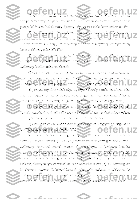 1)   konfliktni   odatda   ijtimoiy   vokelik   ekanliga   kat’iy   ishonish.   Inson   va
jamiyat   tabiatining   o’ziga   ko’pna   va   turli   konfliktli   vaziyatlarni   mukarrar   tarzda
yuzaga keltiruvchi biolok, ruxiy, ijtimoiy , siyosiy va boshka kator omillar xosdir;
2)   konfliktlar   ijtimoiy   tarakkiyot   jarayonida   kator   ijobiy   funksiyalarni
bajaradilar. Ular jamiyat xayotining umumiy tarakkiyotini ta’minlaydilar, ijtimoiy
tuzilmalar birlini saklashga, umumaxamiyatli normalar va ijtimoiy kadriyatlarning
karor topishiga yordam kiladilar;
3)   ijtimoiy   tarakkiyotning   konfliktli   vaziyati   bilan   bu   xolatni   yuzaga
keltirgan ijtimoiy tuzilma tipi o’rtasida bogliklik va alokadorlik tushuniladi, ya’ni
tuzilmaviy konflikt xolati aniklanadi;
4) xukmron ozchilik bilan boshkariladigan tobe ko’pchilik o’rtasida karama-
karshilik mukarrar   va abadiy  xodisa  bo’lib, uning  xar   kanday  kelishmovchiliklar,
kolliziyalar, konfliktlarni yuzaga keltirishi xakida tezis ilgari suriladi;
5)   jamiyat   xayotining   iktisodiy,   siyosiy,   ma’naviy   soxalarida   o’zgarishlar
bilan   bu   o’zgarishlar   natijasida   vujudga   keladigan   konfliktli   vaziyatlar   o’rtasida
aloka va o’zaro bogliklik mavjudi, ya’ni funksional konflikt xolati aniklanadi ;
6)   muayyan   ijtimoiy   muvozanatni   yaratuvchi   konfliktlar   yordamida   turli
ijtimoiy guruxlarning bir xil bo’lmagan manfaatlari o’zaro tenglashtirilgan vaktda
ijtimoiy tarakkiyot jarayonida dinamik muvozanat xolati tadkik etiladi.
g)Konfliktlar  xakida   xozirgi  zamon   konsepsiyalari.  Eng  yangi   davrga  kelib
konfliktlar nazariyasi yanada rivojlantirildi.
Konfliktlarni tadkik qilishning nazariy jixatlarini ishlab chikishda amerikalik
sosiolog   Tolkott   Parsons   (1902-1979)   tomonidan   asoslantirilgan   tashkilotning
tuzilmaviy   funksional   modeli   muxim   o’rin   egallaydi.   U   jamiyatga   insonlar
o’rtasida   munosabatlar   tizimi,   normalar   va   kadriyatlarga   uni   bo¦lovchi   bo’n   deb
karagan.   U   kuyida   koidalarga   amal   kilgan:   a)   xar   kanday   ijtimoiy   tizim   nisbatan
barkaror, doimiy va yaxshi tashkil etilgan tuzilmadan iborat ; b) bu tizimning xar
bir   elementi   muayyan   funksiyani   bajarishi   bilan   tizim   barkarorlini   saklashga   o’z
ulushini   ko’shadi;   v)   bu   ijtimoiy   tuzilmaning   amal   qilishi   zarur   barkarorlik   va
xamkorlikni ta’minlovchi jamiyat a’zolarining ko’llab-kuvvatlashiga asoslanadi. 