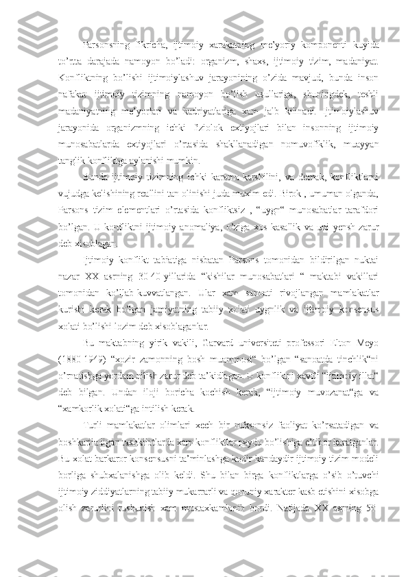 Parsonsning   fikricha,   ijtimoiy   xarakatning   me’yoriy   komponenti   kuyida
to’rtta   darajada   namoyon   bo’ladi:   organizm,   shaxs,   ijtimoiy   tizim,   madaniyat.
Konfliktning   bo’lishi   ijtimoiylashuv   jarayonining   o’zida   mavjud,   bunda   inson
nafakat   ijtimoiy   tizimning   namoyon   bo’lish   usullariga,   shuningdek,   teshli
madaniyatning   me’yorlari   va   kadriyatlariga   xam   jalb   kilinadi.   Ijtimoiylashuv
jarayonida   organizmning   ichki   fiziolok   extiyojlari   bilan   insonning   ijtimoiy
munosabatlarda   extiyojlari   o’rtasida   shakllanadigan   nomuvofiklik,   muayyan
tanglik konfliktga aylanishi mumkin.
Bunda   ijtimoiy   tizimning   ichki   karama-karshilini,   va   demak,   konfliktlarni
vujudga kelishining reallini tan olinishi juda muxim edi. Birok , umuman olganda,
Parsons   tizim   elementlari   o’rtasida   konfliktsiz   ,   “uygn“   munosabatlar   tarafdori
bo’lgan.   U   konfliktni   ijtimoiy   anomaliya,   o’ziga   xos   kasallik   va   uni   yensh   zarur
deb xisoblagan.
Ijtimoiy   konflikt   tabiatiga   nisbatan   Parsons   tomonidan   bildirilgan   nuktai
nazar   XX   asrning   30-40-yillarida   “kishilar   munosabatlari   “   maktabi   vakillari
tomonidan   ko’llab-kuvvatlangan.   Ular   xam   sanoati   rivojlangan   mamlakatlar
kurishi   kerak   bo’lgan   jamiyatning   tabiiy   xolati   uygnlik   va   ijtimoiy   konsensus
xolati bo’lishi  lozim  deb xisoblaganlar.
Bu   maktabning   yirik   vakili,   Garvard   universiteti   professori   Elton   Meyo
(1880-1949)   “xozir   zamonning   bosh   muammosi“   bo’lgan   “sanoatda   tinchlik“ni
o’rnatishga yordam qilish zarur deb ta’kidlagan. U konfliktni xavfli “ijtimoiy illat“
deb   bilgan.   Undan   iloji   boricha   kochish   kerak,   “ijtimoiy   muvozanat“ga   va
“xamkorlik xolati“ga intilish kerak.
Turli   mamlakatlar   olimlari   xech   bir   nuksonsiz   faoliyat   ko’rsatadigan   va
boshkariladigan tashkilotlarda xam konfliktlar paydo bo’lishiga e’tibor karatganlar.
Bu xolat barkaror konsensusni ta’minlashga kodir kandaydir ijtimoiy tizim modeli
borliga   shubxalanishga   olib   keldi.   Shu   bilan   birga   konfliktlarga   o’sib   o’tuvchi
ijtimoiy ziddiyatlarning tabiiy mukarrarli va qonuniy xarakter kasb etishini xisobga
olish   zarurlini   tushunish   xam   mustaxkamlanib   bordi.   Natijada   XX   asrning   50- 