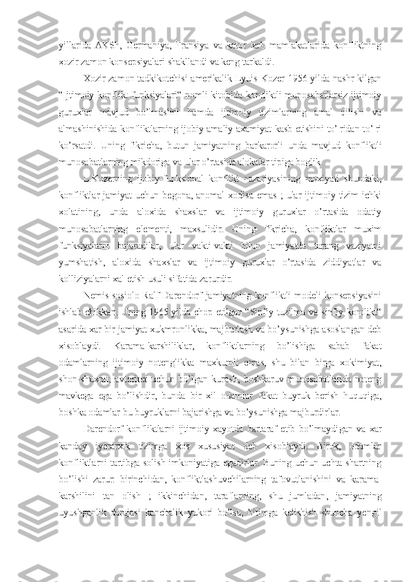 yillarida   AKSh,   Germaniya,   Fransiya   va   kator   ¦arb   mamlakatlarida   konfliktning
xozir zamon konsepsiyalari shakllandi va keng tarkaldi.
Xozir zamon tadkikotchisi  amerikalik Lyuis Kozer 1956 yilda nashr  kilgan
“Ijtimoiy konflikt funksiyalari“ nomli kitobida konfliktli munosabatlarsiz ijtimoiy
guruxlar   mavjud   bo’lmaslini   hamda   ijtimoiy   tizimlarning   amal   qilishi   va
almashinishida konfliktlarning ijobiy amaliy axamiyat kasb etishini to’¦ridan-to’¦ri
ko’rsatdi.   Uning   fikricha,   butun   jamiyatning   barkarorli   unda   mavjud   konfliktli
munosabatlarning mikdoriga va ular o’rtasida alokalar tipiga boglik.
L.Kozerning   ijobiy-funksional   konflikt   nazariyasining   moxiyati   shundaki,
konfliktlar   jamiyat   uchun  begona,  anomal  xodisa  emas   ;   ular  ijtimoiy  tizim   ichki
xolatining,   unda   aloxida   shaxslar   va   ijtimoiy   guruxlar   o’rtasida   odatiy
munosabatlarning   elementi,   maxsulidir.   Uning   fikricha,   konfliktlar   muxim
funksiyalarni   bajaradilar,   ular   vakti-vakti   bilan   jamiyatda   tarang   vaziyatni
yumshatish,   aloxida   shaxslar   va   ijtimoiy   guruxlar   o’rtasida   ziddiyatlar   va
kolliziyalarni xal etish usuli sifatida zarurdir.
Nemis sosiolo Ralf  Darendorf jamiyatning konfliktli  modeli  konsepsiyasini
ishlab chikka n . Uning 1965 yilda chop etilgan “Sinfiy tuzilma va sinfiy konflikt“
asarida xar bir jamiyat xukmronlikka, majburlash va bo’ysunishga asoslangan deb
xisoblaydi.   Karama-karshiliklar,   konfliktlarning   bo’lishiga   sabab   fakat
odamlarning   ijtimoiy   notenglikka   maxkumli   emas,   shu   bilan   birga   xokimiyat,
shon-shuxrat,   avtoritet   uchun   bo’lgan   kurash,   boshkaruv   munosabatlarida   noteng
mavkega   ega   bo’lishdir,   bunda   bir   xil   odamlar   fakat   buyruk   berish   huquqiga,
bo sh ka odamlar bu buyruklarni bajarishga va bo’ysunishga majburdirlar.
Darendorf   konfliktlarni   ijtimoiy   xayotda   bartaraf   etib   bo’lmaydi gan   va   xar
kanday   iyerarxik   tizimga   xos   xususiyat   deb   xisoblaydi.   Birok,   odamlar
konfliktlarni tartibga solish imkoniyatiga egadirlar. Buning uchun uchta shartning
bo’lishi   zarur:   birinchi dan,   konfliktlashuvchilarning   tafovutlan ishini   va   karama-
karshilini   tan   olish   ;   ikkinchi dan,   taraflarning,   shu   jumladan ,   jamiyatning
uyushganlik   darajasi   kanchalik   yukori   bo’lsa,   bitimga   kelishish   shuncha   yengil 