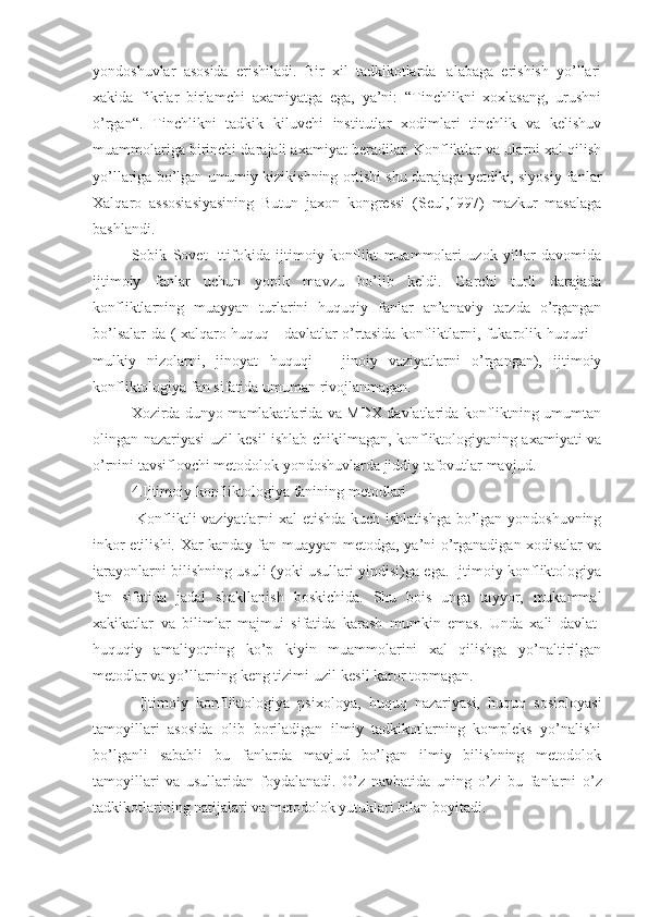 yondoshuvlar   asosida   erishiladi.   Bir   xil   tadkikotlarda   ¦alabaga   erishish   yo’llari
xakida   fikrlar   birlamchi   axamiyatga   ega,   ya’ni:   “Tinchlikni   xoxlasang,   urushni
o’rgan“.   Tinchlikni   tadkik   kiluvchi   institutlar   xodimlari   tinchlik   va   kelishuv
muammolariga birinchi darajali axamiyat beradilar. Konfliktlar va ularni xal qilish
yo’llariga bo’lgan umumiy kizikishning ortishi shu darajaga yetdiki, siyosiy fanlar
Xalqaro   assosiasiyasining   Butun   jaxon   kongressi   (Seul,1997)   mazkur   masalaga
bashlandi.
Sobik   Sovet   Ittifokida   ijtimoiy   konflikt   muammolari   uzok   yillar   davomida
ijtimoiy   fanlar   uchun   yopik   mavzu   bo’lib   keldi.   Garchi   turli   darajada
konfliktlarning   muayyan   turlarini   huquqiy   fanlar   an’anaviy   tarzda   o’rgangan
bo’lsalar-da ( xalqaro huquq - davlatlar o’rtasida konfliktlarni, fukarolik huquqi –
mulkiy   nizolarni,   jinoyat   huquqi   –   jinoiy   vaziyatlarni   o’rgangan),   ijtimoiy
konfliktologiya  fan sifatida  umuman rivojlanmagan.
Xozirda dunyo mamlakatlarida va MDX davlatlarida konfliktning umumtan
olingan nazariyasi uzil-kesil ishlab chikilmagan, konfliktologiyaning axamiyati va
o’rnini tavsiflovchi metodolok yondoshuvlarda jiddiy tafovutlar mavjud.
4.Ijtimoiy konfliktologiya  fanining  metodlari
  Konfliktli vaziyatlarni xal  etishda kuch ishlatishga bo’lgan yondoshuvning
inkor etilishi. Xar kanday fan muayyan metodga, ya’ni o’rganadigan xodisalar va
jarayonlarni bilishning usuli (yoki usullari yindisi)ga ega. Ijtimoiy konfliktologiya
fan   sifatida   jadal   shakllanish   boskichida.   Shu   bois   unga   tayyor,   mukammal
xakikatlar   va   bilimlar   majmu i   sifatida   karash   mumkin   emas.   Unda   xali   davlat-
huquqiy   amaliyotning   ko’p   kiyin   muammolarini   xal   qilishga   yo’naltirilgan
metodlar va yo’llarning keng tizimi uzil-kesil karor topmagan.
  Ijtimoiy   konfliktologiya   psixoloya,   huquq   nazariyasi,   huquq   sosioloyasi
tamoyillari   asosida   olib   boriladigan   ilmiy   tadkikotlarning   kompleks   yo’nalishi
bo’lganli   sababli   bu   fanlarda   mavjud   bo’lgan   ilmiy   bilishning   metodolok
tamoyillari   va   usullaridan   foydalanadi.   O’z   navbatida   u ning   o’zi   bu   fanlarni   o’z
tadkikotlarining natijalari va metodolok yutuklari bilan boyitadi. 