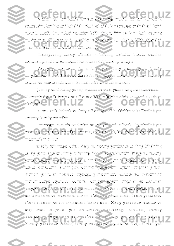   Metodoloya   demokratik   jamiyat   uchun   eng   makbul   bo’lgan   xamkorlik
strateyasini, konfliktlarni kelishish orkali xal etish, konsensusga erishish yo’llarini
nazarda   tutadi.   Shu   nuktai   nazardan   kelib   chikib ,   ijtimoiy   konfliktologiyaning
muxim   metodolok   tamoyili   -   konfliktli   vaziyatlarni   xal   qilishda   kuch   ishlatishni
inkor etish ekanlini ta’kidlash o’ta muximdir.
  Insoniyatning   tarixiy   o’tmishi   zo’rlikning   okibatda   bexuda   ekanlini
tushunishga, makbul va  mukobil  karorlarni  izla b topishga undaydi.
  Asosiy   yondoshuvlar.   Fan   metodoloyasi.   Ilmiy   metodoloyaga   falsafiy
dunyokarash   bilan   bellanuvchi   tadkikotning   muayyan   bosh   tamoyillari,   mantikiy
usullari va maxsus metodlarini ko’llash sifatida karash mumkin.
 Ijtimoiy konfliktologiyaning metodolok asosi yetarli darajada murakkabdir.
U umumlashganlik darajasi va bilish vazifalariga karab turlicha usullarni o’z ichiga
oladi, ya’ni:
- barcha anik fanlarda va ilmiy bilishning turli boskichlarida ko’llaniladigan
umumiy falsafiy metodlar ;
-   muayyan   huquqiy   xodisalar   va   jarayonlarni   bilishda   foydalaniladigan
maxsus yoki xususiy metodlar: statistik, anik-sosiolok, kiyosiy-huquqiy, psixolok,
matematik metodlar.
Falsafiy   ta’limotga   ko’ra,   xissiy   va   nazariy   yondoshuvlar   ilmiy   bilishning
asosiy   yondoshuvlari,   ilmiy   bilishning   ikki   bosh   shakllaridir.   Xissiy   va   nazariy
yondoshuvlarning   farklanishi   nezida   ilmiy   bilish,   ijtimoiy   soxada   esa   huquq   va
davlat   xodisalarini,   shuningdek   konfliktli   jarayonlarni   ajratib   o’rganish   yotadi.
Birinchi   yo’nalish   bevosita   obyektga   yo’naltiriladi,   kuzatuv   va   eksperiment
ma’lumotlariga   tayanadi,   ikkinchisi   konfliktologiyani   o’rganish   va   tushunish
jarayonini rivojlantirish hamda takomillash-tirish bilan boglik va obyektiv borlikni
xar   tomonlama   va   mukammal   bilishni   o’z   maqsadi   deb   biladi.   Ikkala   yondoshuv
o’zaro   alokador   va   biri   ikkinchisini   takozo   etadi.   Xissiy   yondoshuv   kuzatuv   va
eksperiment   natijasida   yan   ma’lumotlarni   aniklashga   karatiladi,   nazariy
tadkikotning   rivojlanishiga   turtki   bo’ladi,   uning   oldiga   yan   vazifalarni   ko’yadi.
Nazariy   yondoshuv   fanning   nazariy   mazmunini   boyitadi   va   rivojlantiradi,   yan 