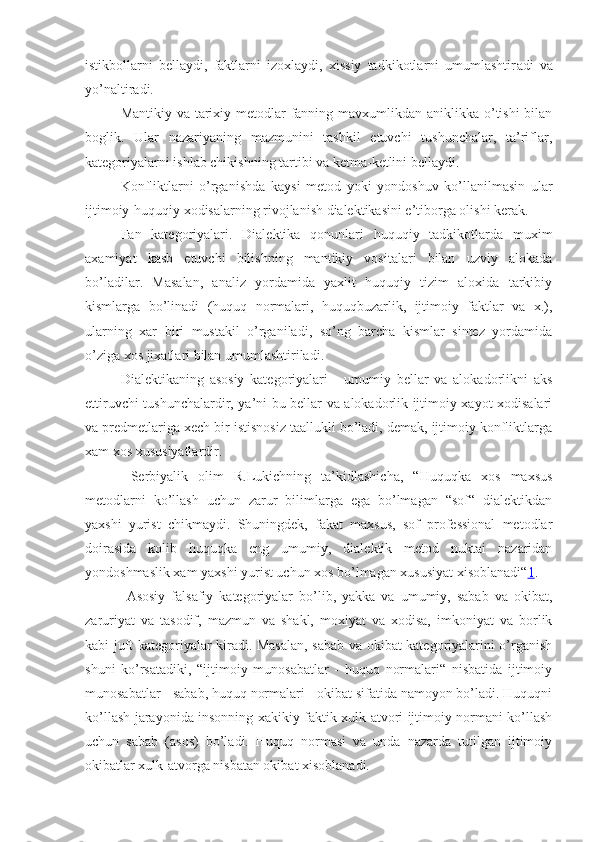 istikbollarni   bellaydi,   faktlarni   izoxlaydi,   xissiy   tadkikotlarni   umumlashtir a di   va
yo’naltiradi.
Mantikiy va tarixiy metodlar  fanning mavxumlikdan aniklikka o’tishi  bilan
boglik.   Ular   nazariyaning   mazmunini   tashkil   etuvchi   tushunchalar,   ta’riflar,
kategoriyalarni ishlab chikishning tartibi va ketma-ketlini bellaydi.
Konfliktlarni   o’rganishda   kaysi   metod   yoki   yondoshuv   ko’llanilmasin   ular
ijtimoiy-huquqiy xodisalarning rivojlanish dialektikasini e’tiborga olishi kerak.
Fan   kategoriyalari.   Dialektika   qonunlari   huquqiy   tadkikotlarda   muxim
axamiyat   kasb   etuvchi   bilishning   mantikiy   vositalari   bilan   uzviy   alokada
bo’ladilar.   Masalan,   analiz   yordamida   yaxlit   huquqiy   tizim   aloxida   tarkibiy
kismlarga   bo’linadi   (huquq   normalari,   huquqbuzarlik,   ijtimoiy   faktlar   va   x.),
ularning   xar   biri   mustakil   o’rganiladi,   so’ng   barcha   kismlar   sintez   yordamida
o’ziga xos jixatlari bilan umumlashtiriladi.
Dialektikaning   asosiy   kategoriyalari   -   umumiy   bellar   va   alokadorlikni   aks
ettiruvchi tushunchalardir, ya’ni bu bellar va alokadorlik ijtimoiy xayot xodisalari
va predmetlariga xech bir istisnosiz taallukli bo’ladi, demak, ijtimoiy konfliktlarga
xam xos xususiyatlardir.
  Serbiyalik   olim   R.Lukichning   ta’kidlashicha,   “Huquqka   xos   maxsus
metodlarni   ko’llash   uchun   zarur   bilimlarga   ega   bo’lmagan   “sof“   dialektikdan
yaxshi   yurist   chikmaydi.   Shuningdek,   fakat   maxsus,   sof   professional   metodlar
doirasida   kolib   huquqka   eng   umumiy,   dialektik   metod   nuktai   nazaridan
yondoshmaslik xam yaxshi yurist uchun xos bo’lmagan xususiyat xisoblanadi“ 1 .
  Asosiy   falsafiy   kategoriyalar   bo’lib,   yakka   va   umumiy,   saba b   va   okibat,
zaruriyat   va   tasodif,   mazmun   va   shakl,   moxiyat   va   xodisa,   imkoniyat   va   borlik
kabi juft kategoriyalar kiradi. Masalan, sabab va okibat kategoriyalarini o’rganish
shuni   ko’rsatadiki,   “ijtimoiy   munosabatlar   -   huquq   normalari“   nisbatida   ijtimoiy
munosabatlar - sabab, huquq normalari - okibat sifatida namoyon bo’ladi. Huquqni
ko’llash jarayonida insonning xakikiy faktik xulk-atvori ijtimoiy normani ko’llash
uchun   sabab   (asos)   bo’ladi.   Huquq   normasi   va   unda   nazarda   tutilgan   ijtimoiy
okibatlar xulk-atvorga nisbatan okibat xisoblanadi. 