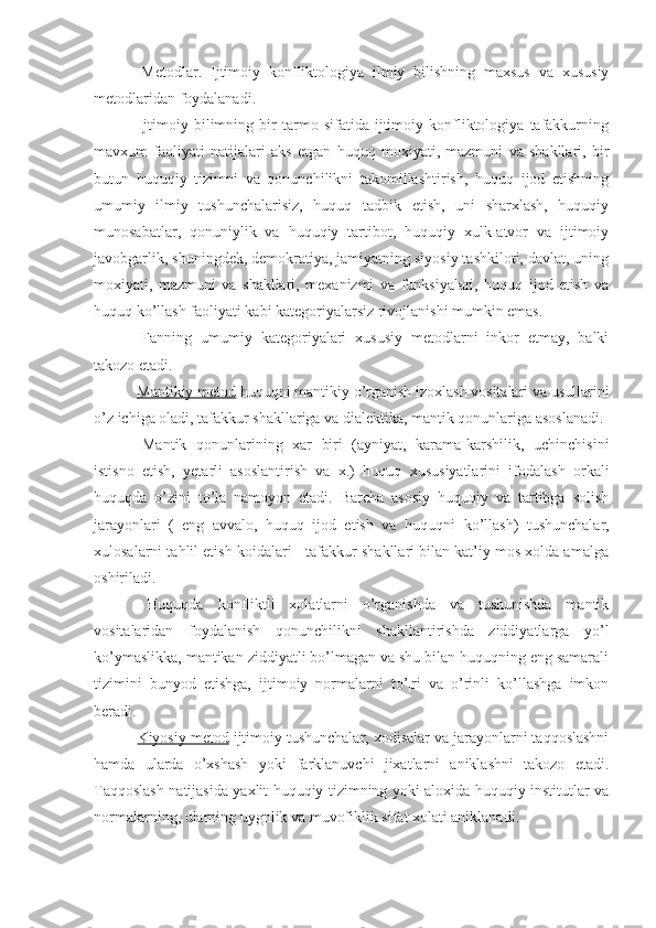   Metodlar.   Ijtimoiy   konfliktologiya   ilmiy   bilishning   maxsus   va   xususiy
metodlaridan foydalanadi.
  Ijtimoiy   bilimning   bir   tarmo   sifatida   ijtimoiy   konfliktologiya   tafakkurning
mavxum   faoliyati   natijalari   aks   etgan   huquq   moxiyati,   mazmuni   va   shakllari,   bir
butun   huquqiy   tizimni   va   qonunchilikni   takomillashtirish,   huquq   ijod   etishning
umumiy   ilmiy   tushunchalarisiz,   huquq   tadbik   etish,   uni   sharxlash,   huquqiy
munosabatlar,   qonuniylik   va   huquqiy   tartibot,   huquqiy   xulk-atvor   va   ijtimoiy
javobgarlik, shuningdek, demokratiya, jamiyatning siyosiy tashkiloti, davlat, uning
moxiyati,   mazmuni   va   shakllari,   mexanizmi   va   funksiyalari,   huquq   ijod   etish   va
huquq ko’llash faoliyati kabi kategoriyalarsiz rivojlanishi mumkin emas. 
  Fanning   umumiy   kategoriyalari   xususiy   metodlarni   inkor   etmay,   balki
takozo etadi.
  Mantikiy metod  huquqni mantikiy o’rganish izoxlash vositalari va usullarini
o’z ichiga oladi, tafakkur shakllariga va dialektika, mantik qonunlariga asoslanadi.
  Mantik   qonunlarining   xar   biri   (ayniyat,   karama-karshilik,   uchinchisini
istisno   etish,   yetarli   asoslantirish   va   x.)   huquq   xususiyatlarini   ifodalash   orkali
huquqda   o’zini   to’la   namoyon   etadi.   Barcha   asosiy   huquqiy   va   tartibga   solish
jarayonlari   (   eng   avvalo,   huquq   ijod   etish   va   huquq ni   ko’llash)   tushunchalar,
xulosalarni tahlil etish koidalari - tafakkur shakllari bilan kat’iy mos xolda amalga
oshiriladi.
  Huquqda   konfliktli   xolatlarni   o’rganishda   va   tushunishda   mantik
vositalaridan   foydalanish   qonunchilikni   shakllantirishda   ziddiyatlarga   yo’l
ko’ymaslikka, mantikan ziddiyatli bo’lmagan va shu bilan huquqning eng samarali
tizimini   bunyod   etishga,   ijtimoiy   normalarni   to’¦ri   va   o’rinli   ko’llashga   imkon
beradi.
  Kiyosiy metod  ijtimoiy tushunchalar, xodisalar va jarayonlarni taqqoslashni
hamda   ularda   o’xshash   yoki   farklanuvchi   jixatlarni   aniklashni   takozo   etadi.
Taqqoslash natijasida yaxlit huquqiy tizimning yoki aloxida huquqiy institutlar va
normalarning, ularning uygnlik va muvofiklik sifat xolati aniklanadi. 