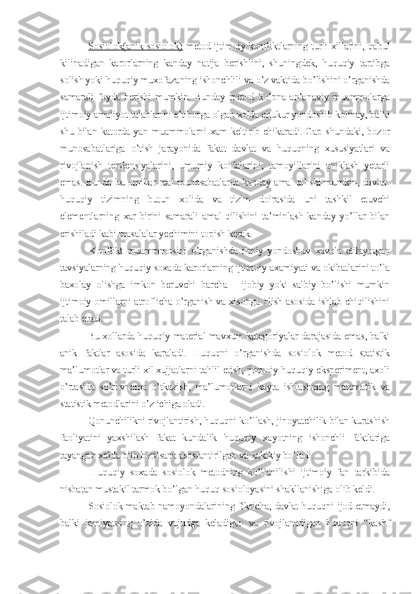   Sosiolok(anik-sosiolok)   metod ijtimoiy konfliktlarning turli xillarini, qabul
kilinadigan   karorlarning   kanday   natija   berishlini,   shuningdek,   huquqiy   tartibga
solish yoki huquqiy muxofazaning ishonchlili va o’z vaktida bo’lishini o’rganishda
samarali   foyda   berishi   mumkin.   Bunday   metod   ko’pna   an’anaviy   muammolarga
ijtimoiy amaliyot talablarini e’tiborga olgan xolda chukur yondoshib kolmay, balki
shu  bilan  katorda  yan  muammolarni   xam   keltirib  chikaradi.  Gap  shundaki,  bozor
munosabatlariga   o’tish   jarayonida   fakat   davlat   va   huquqning   xususiyatlari   va
rivojlanish   tendensiyalarini,   umumiy   koidalarini,   tamoyillarini   aniklash   yetarli
emas. Bunda bu omillar real munosabatlarda kanday amal qilishi mumkin, davlat-
huquqiy   tizimning   butun   xolida   va   tizim   doirasida   uni   tashkil   etuvchi
elementlarning   xar   birini   samarali   amal   qilishini   ta’minlash   kanday   yo’llar   bilan
erishiladi kabi masalalar yechimini topish kerak.
  Konflikt   muammmosini   o’rganishda   ilmiy   yondoshuv   xavola   etilayotgan
tavsiyalarning huquqiy soxada karorlarning ijtimoiy axamiyati va okibatlarini to’la
baxolay   olishga   imkon   beruvchi   barcha   -   ijobiy   yoki   salbiy   bo’lishi   mumkin
ijtimoiy omillarni  atroflicha o’rganish va xisobga  olish asosida  ishlab chiqilishini
talab etadi.
 Bu xollarda huquqiy material mavxum kategoriyalar darajasida emas, balki
anik   faktlar   asosida   karaladi.   Huquqni   o’rganishda   sosiolok   metod   statistik
ma’lumotlar va turli xil xujjatlarni tahlil etish, ijtimoiy-huquqiy eksperiment, axoli
o’rtasida   so’rovnoma   o’tkazish ,   ma’lumotlarni   kayta   ishlashning   matematik   va
statistik metodlar i ni o’z ichiga oladi.
 Qonunchilikni rivojlantirish, huquqni ko’llash, jinoyatchilik bilan kurashish
faoliyatini   yaxshilash   fakat   kundalik   huquqiy   xayotning   ishonchli   faktlariga
tayangan xolda olib borilsana asoslantirilgan va xakikiy bo’ladi.
  Huquqiy   soxada   sosiolok   metodning   ko’llanilishi   ijtimoiy   fan   tarkibida
nisbatan mustakil tarmok bo’lgan huquq sosioloyasini shakllanishiga olib keldi.
  Sosiolok maktab namoyondalarining fikricha, davlat huquqni ijod etmaydi,
balki   jamiyatning   o’zida   vujudga   keladigan   va   rivojlanadigan   huquqni   “kashf 