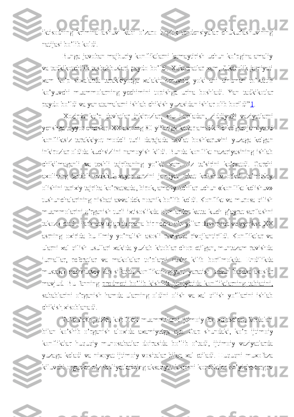 iktisodning   kriminallashuvi   kabi   o’zaro   boglik   tendensiyalar   chukurlashuvining
natijasi bo’lib koldi.
  Bunga   javoban   majburiy   konfliktlarni   kamaytirish   uchun   ko’pgina   amaliy
va  tadkikotchilik  tashabbuslari   paydo  bo’ldi.  Xukumatlar   xam,  fukarolik  jamiyati
xam   ko’p   soxalarda   tarakkiyotga   xalakit   beruvchi   yoki   uni   umuman   to’xtatib
ko’yuvchi   muammolarning   yechimini   topishga   urina   boshladi.   Yan   tadkikotlar
paydo bo’ldi va yan atamalarni ishlab chikish yuzasidan ishlar olib borildi” 1 .
  Xozirda   ko’p   davlatlar   inkirozlar,   shu   jumladan,   ziddiyatli   vaziyatlarni
yenshga tayyor emas lar .  XX  asrning 80-yillariga kadar  amal  kilib kelgan jamiyatni
konfliktsiz   tarakkiyot   modeli   turli   darajada   davlat   boshkaruvini   yuzaga   kelgan
inkirozlar oldida kuchsizlini namoyish kildi. Bunda konflikt nazariyasining ishlab
chikilmaganli   va   teshli   tajribaning   yo’kli   xam   o’z   ta’sirini   ko’rsatdi.   Garchi
axolining   tartibli   makbul   xayot   tarzini   jamiyat   fakat   kelishuv   orkali   ta’minlay
olishini tarixiy tajriba ko’rsatsada, birok, amaliyotchilar uchun «konflikt-kelishuv»
tushunchalarining nisbati  avvaldek noanik bo’lib keldi. Konflikt va murosa  qilish
muammolarini o’rganish turli ixtisoslikda olimlardan katta kuch- g’ ayrat sarflashni
takozo etadi.  F arb davlatlarida mana bir necha o’n yillar davomida va ayniksa  XX
asrning   oxirida   bu   ilmiy   yo’nalish   asosli   ravishda   rivojlantirildi.   Konfliktlar   va
ularni   xal   qilish   usullari   xakida   yuzlab   kitoblar   chop   etilgan,   muntazam   ravishda
jurnallar,   referatlar   va   makolalar   to’plami   nashr   kilib   borilmokda.   Endilikda
mustakil   majmuaviy   fan   sifatida   konfliktologiyani   yaratish   uchun   barcha   asoslar
mavjud .   Bu   fanning   predmeti   bo’lib   kishilik   jamiyatida   konfliktlarning   tabiatini,
sabablarini   o’rganish   hamda   ularning   oldini   olish   va   xal   qilish   yo’llarini   ishlab
chi    k   ish     xisoblanadi.
  Ta’kidlash joizki, konfliktli muammolarni ijtimoiy fan xulosalari, koidalari
bilan   ko’shib   o’rganish   aloxida   axamiyatga   ega.   Gap   shundaki,   ko’p   ijtimoiy
konfliktlar   huquqiy   munosabatlar   doirasida   bo’lib   o’tadi,   ijtimoiy   vaziyatlarda
yuzaga   keladi   va   nixoyat   ijtimoiy   vositalar   bilan   xal   etiladi.   Huquqni   muxofaza
kiluvchi organlar o’z faoliyatlarining aksariyat kismini konfliktlar bo’yicha tergov 