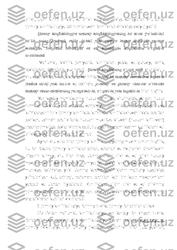 qilish,   ularni   ko’rib   chikish,   xal   qilish   va   oldini   olishga   sarflaydilar.   Shu   tarika
ijtimoiy konfliktologiya deb nomlanuvchi fanni ishlab chikishga extiyoj yetildi.  
  Ijtimoiy   konfliktologiya   umumiy   konfliktologiyaning   bir   kismi   (yo’nalishi)
bo’lib,   uning   predmeti   milliy   (ichki)   yoki   xalqaro   huquq   doirasida   yuzaga
keladigan,   rivojlanib   boradigan   va   xal   kilinadigan   konfliktlarni   o’rganish
xisoblanadi.
  Ma’lumki,   kishilik   jamiyatida   konfliktlar:   yakka   va   guruxiy,   etnik,
davlatlararo   darajalarda   yuz   beradi.   Ijtimoiy   konfliktning   o’ziga   xosli   shundaki,   u
shu sanab o’tilgan darajalarning xar birida   u yoki bu huquqiy normalarni bajarish
(tadbik   etish)   yoki   buzish   va   teshlicha   jismoniy   va   ijtimoiy   shaxslar   o’rtasida
huquqiy munosabatlarning yuzaga kelishi, o’zgarishi yoki tugatilishi  bilan bog’lik.
  Xar   kanday   mamlakatning   huquq   tizimi   va ,   shu ningdek ,   xalqaro   huquq
normalari   davlat   yoki   xalqaro   xamjamiyat   tomonidan   sanksiyalanganli   va
ko’riklanganli bois ijtimoiy konfliktda ko’pincha konfliktlashuvchi ikkita tarafdan
tashkari,   uchinchi   taraf   sifatida   huquqni   muxofaza   kiluvchi   (huquqni   ko’llovchi)
organlar timsolida davlat ishtirok etadi, bu organlar ertami-kechmi konfliktlarni xal
qilishga yoki oldini olishga jalb kilinadi.
  Aynan shu xolat bilan ijtimoiy konfliktologiyaning muxim tomoni bog’lik,
bu   fan   fakatna   ijtimoiy   konfliktlar   tabiati,   sabablari   va   rivojlanish   dinamikasini
o’rganib   kolmay,   shu   bilan   birga   ularning   oldini   olish   va   xal   qilish   huquqiy
mexanizmlarini   xam   o’rganadi.   Jamiyat   va   davlat   konfliktlashuvchi   taraflarni
murosaga   keltirishga   yoki   ularning   karama-karshiliklarini   majburiy   tugatishga
yo’naltirilgan   sud,   arbitraj,   parlament   tartiblari   kabi   bir   kator   mexanizmlarni
yaratadi   va   ulardan   foydalanadi.   Konfliktlarni   oldini   olish   va   xal   qilishning
ijtimoiy vositalari  - bu ichki va xalqaro tanglikni, keskinlashuvni  yumshatishning
eng ta’sirchan kurollari xisoblanadi.
  2.Ijtimoiy konfliktologiya fanining boshka ijtimoiy fanlar bilan alokasi.
  O’z-o’zidan   ma’lumki,   konfliktologiya,   xar   kanday   fan   singari   boshka
fanlar   bilan   xam   uzviy   boglik .   Konfliktologiya   birinchi   navbatda   sosiolo    gi    ya   va   
ijtimoiy   psixolo    gi    ya      bilan   umumiy   jixatlarga   ega   bo’lishi   bilan   juda   yakindir, 