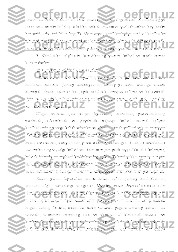 chunki   bu   fanlar   kishi lar   o’rtasida   munosabatlarni   o’rganadilar.   Konfliktologiya
inson   xatti-xarakatlarining   sabablari   xakida   muloxaza   yuritish   uchun   boy   ozuka
beruvchi   tarix   fani   bilan   bo g’ lik.   Va   nixoyat,   konfliktologiya   turli   xil   konfliktlar
tabiatini, rivojlanish mexanizmini va okibatlarini aniklashtiruvchi  siyosatshunoslik,
iktisod, etnoloya  kabi boshka ijtimoiy fanlar bilan  xam  yakin dan  xamkorlik kiladi. 
3.   Konfliktlar   to ’ g ’ risida   karashlarning   yuzaga   kelishi   va   xozir   zamon
konsepsiyalari .
  a) Konfliktlar xakida ilk tasavvurlar.
  Xozir   zamon   fani   insoniyatning   tarixiy   o’tmishiga   nazar   tashlar   ekan,
konfliktni   xamisha   ijtimoiy   tarakkiyotning   doimiy   yo’ldoshi   ekanliga   shubxa
kilmaydi,   chunki   odamlar   bor   joyda   konfliktlar   mavjud   bo’lgan   va   bo’laveradi.
Ijtimoiy   xayotda   konfliktlarning   tutgan   o’rni   va   keng   tarkalganli   uzok   o’tmishda
xam e’tiborni o’ziga tortgan.
O’tgan   asrlarda   ijod   kilgan   faylasuflar,   tarixchilar,   yozuvchilarning
asarlarida,   afsonalarida   va   goyalarida   vujudga   kelishi   extimol   bo’lgan
konfliktlarning yuzaga kelish sabablari va ularni tugatish yo’llari xakida   muayyan
fikrlar bildirilgan. O’tmishda konfliktlarni  xal etishning asosiy  usuli  sifatida uru¦-
kabila oksokollari, doxiylarining yakka xokimli tushunilgan. Birok ilk davlatchilik
tuzilmalarining vujudga kelishi xar doim xam   jamiyatda  uygnlikka olib kelmagan,
ba’zida ijtimoiy notenglikni keskinlashtirgan, konfliktlarni yakkol namoyon etgan
va kuchaytirgan. Shu bois  asr lar davomida insonlar urushlar bo’lmaydigan, nizolar
va  adovat  barxam topadigan mukammal kelajakka ishonch  xissi  bilan yashaganlar.
Kadim   yunon   faylasuflari   birinchi lardan   bo’lib   ijtimoiy   konfliktlarning
tabiatini   to’ g’ ri   tushunishga   uringanlar.   Mashxur   kadim   faylasuf-dialektik   olim
Geraklit   (er.av.   530-470   y.y.)   urushlar   va   ijtimoiy   konfliktlar   xakida   fikrlarini
borlikning   tabiatiga   bo’lgan   karashlarning   umumiy   tizimi   bilan   bo¦lashga   xarakat
kilgan.   Uning   fikricha ,   «koinotda   xukm   suruvchi   yagona   umumiy   qonun   -   bu
urushdir,   u   xamma   narsaning   otasi   va   shoxidir.   U   kimlarnidir   xudolar   va
kimlarnidir insonlar kilib yaratadi, insonlarining ba’zilarini kul, boshkalarini erkin
kilib bellaydi. Xamma narsa, shu jumladan inson mulokoti normalari xam abadiy 