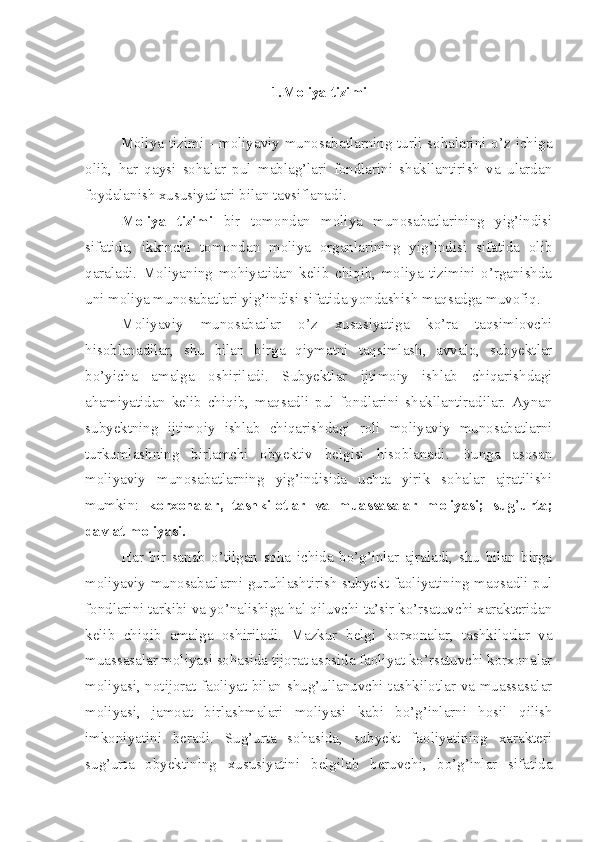 1. Moliya tizimi
Moliya tizimi - moliyaviy munosabatlarning turli sohalarini o’z ichiga
olib,   har   qaysi   sohalar   pul   mablag’lari   fondlarini   shakllantirish   va   ulardan
foydalanish xususiyatlari bilan tavsiflanadi. 
Moliya   tizimi   bir   tomondan   moliya   munosabatlarining   yig’indisi
sifatida,   ikkinchi   tomondan   moliya   organlarining   yig’indisi   sifatida   olib
qaraladi.   Moliyaning   mohiyatidan   kelib   chiqib,   moliya   tizimini   o’rganishda
uni moliya munosabatlari yig’indisi sifatida yondashish maqsadga muvofiq.
Moliyaviy   munosabatlar   o’z   xususiyatiga   ko’ra   taqsimlovchi
hisoblanadilar,   shu   bilan   birga   qiymatni   taqsimlash,   avvalo,   subyektlar
bo’yicha   amalga   oshiriladi.   Subyektlar   ijtimoiy   ishlab   chiqarishdagi
ahamiyatidan   kelib   chiqib,   maqsadli   pul   fondlarini   shakllantiradilar.   Aynan
subyektning   ijtimoiy   ishlab   chiqarishdagi   roli   moliyaviy   munosabatlarni
turkumlashning   birlamchi   obyektiv   belgisi   hisoblanadi.   Bunga   asosan
moliyaviy   munosabatlarning   yig’indisida   uchta   yirik   sohalar   ajratilishi
mumkin:   korxonalar,   tashkilotlar   va   muassasalar   moliyasi;   sug ’ urta;
davlat moliyasi. 
Har   bir   sanab   o’tilgan   soha   ichida   bo’g’inlar   ajraladi,   shu   bilan   birga
moliyaviy munosabatlarni guruhlashtirish subyekt faoliyatining maqsadli pul
fondlarini tarkibi va yo’nalishiga hal qiluvchi ta’sir ko’rsatuvchi xarakteridan
kelib   chiqib   amalga   oshiriladi.   Mazkur   belgi   korxonalar,   tashkilotlar   va
muassasalar moliyasi sohasida tijorat asosida faoliyat ko’rsatuvchi korxonalar
moliyasi, notijorat faoliyat bilan shug’ullanuvchi tashkilotlar va muassasalar
moliyasi,   jamoat   birlashmalari   moliyasi   kabi   bo’g’inlarni   hosil   qilish
imkoniyatini   beradi.   Sug’urta   sohasida,   subyekt   faoliyatining   xarakteri
sug’urta   obyektining   xususiyatini   belgilab   beruvchi,   bo’g’inlar   sifatida 