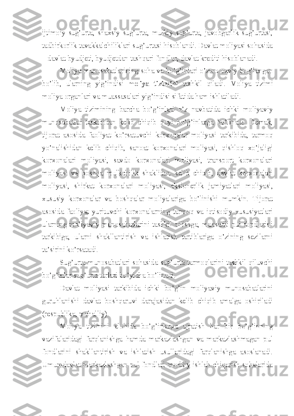 ijtimoiy   sug’urta,   shaxsiy   sug’urta,   mulkiy   sug’urta,   javobgarlik   sug’urtasi,
tadbirkorlik tavakkalchiliklari sug’urtasi hisoblandi. Davlat moliyasi sohasida
– davlat byudjeti, byudjetdan tashqari fondlar, davlat krediti hisoblanadi. 
Moliya munosabatlarining soha va bo’g’inlari o’zaro uzviy bog’langan
bo’lib,   ularning   yig’indisi   moliya   tizimini   tashkil   qiladi.   Moliya   tizimi
moliya organlari va muassasalari yig’indisi sifatida ham ishlatiladi. 
Moliya   tizimining   barcha   bo’g’inlari   o’z   navbatida   ichki   moliyaviy
munosabatlar   tarkibidan   kelib   chiqib   quyi   bo’g’inlarga   bo’linadi.   Demak,
tijorat   asosida   faoliyat   ko’rsatuvchi   korxonalar   moliyasi   tarkibida,   tarmoq
yo’nalishidan   kelib   chiqib,   sanoat   korxonalari   moliyasi,   qishloq   xo’jaligi
korxonalari   moliyasi,   savdo   korxonalari   moliyasi,   transport   korxonalari
moliyasi   va   boshqa   mulkchilik   shaklidan   kelib   chiqib,   davlat   korxonalari
moliyasi,   shirkat   korxonalari   moliyasi,   aksionerlik   jamiyatlari   moliyasi,
xususiy   korxonalar   va   boshqalar   moliyalariga   bo’linishi   mumkin.   Tijorat
asosida   faoliyat   yurituvchi   korxonalarning   tarmoq   va   iqtisodiy   xususiyatlari
ularning moliyaviy munosabatlarini tashkil qilishga, maqsadli pul fondlarini
tarkibiga,   ularni   shakllantirish   va   ishlatish   tartiblariga   o’zining   sezilarni
ta’sirini ko’rsatadi. 
Sug’urta munosabatlari sohasida sug’urta tarmoqlarini tashkil qiluvchi
bo’g’inlar sug’urta turlari bo’yicha bo’linadi. 
Davlat   moliyasi   tarkibida   ichki   bo’g’in   moliyaviy   munosabatlarini
guruhlanishi   davlat   boshqaruvi   darajasidan   kelib   chiqib   amalga   oshiriladi
(respublika, mahalliy).
Moliya   tizimini   alohida   bo’g’inlarga   ajratish   har   bir   bo’g’inning
vazifalaridagi   farqlanishga   hamda   markazlashgan   va   markazlashmagan   pul
fondlarini   shakllantirish   va   ishlatish   usullaridagi   farqlanishga   asoslanadi.
Umumdavlat markazlashgan pul fondlari moddiy ishlab chiqarish sohalarida 