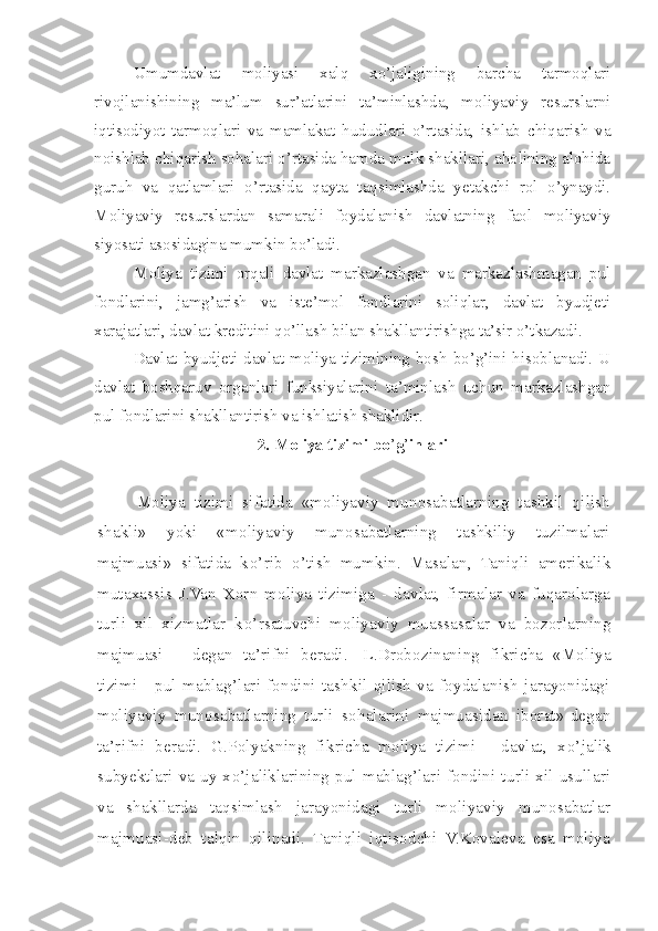 Umumdavlat   moliyasi   xalq   xo’jaligining   barcha   tarmoqlari
rivojlanishining   ma’lum   sur’atlarini   ta’minlashda,   moliyaviy   resurslarni
iqtisodiyot   tarmoqlari   va   mamlakat   hududlari   o’rtasida,   ishlab   chiqarish   va
noishlab chiqarish sohalari o’rtasida hamda mulk shakllari, aholining alohida
guruh   va   qatlamlari   o’rtasida   qayta   taqsimlashda   yetakchi   rol   o’ynaydi.
Moliyaviy   resurslardan   samarali   foydalanish   davlatning   faol   moliyaviy
siyosati asosidagina mumkin bo’ladi. 
Moliya   tizimi   orqali   davlat   markazlashgan   va   markazlashmagan   pul
fondlarini,   jamg’arish   va   iste’mol   fondlarini   soliqlar,   davlat   byudjeti
xarajatlari, davlat kreditini qo’llash bilan shakllantirishga ta’sir o’tkazadi. 
Davlat  byudjeti  davlat  moliya  tizimining  bosh  bo’g’ini   hisoblanadi.  U
davlat   boshqaruv   organlari   funksiyalarini   ta’minlash   uchun   markazlashgan
pul fondlarini shakllantirish va ishlatish shaklidir.
2. Moliya tizimi bo ’ g ’ inlari
Moliya   tizimi   sifatida   «moliyaviy   munosabatlarning   tashkil   qilish
shakli»   yoki   «moliyaviy   munosabatlarning   tashkiliy   tuzilmalari
majmuasi»   sifatida   k o’ rib   o’ tish   mumkin.   Masalan,   Taniqli   amerikalik
mutaxassis   J.Van   Xorn   moliya   tizimiga   -   davlat,   firmalar   va   fuqarolarga
turli   xil   xizmatlar   k o’ rsatuvchi   moliyaviy   muassasalar   va   bozorlarning
majmuasi   –   degan   ta’rifni   beradi.     L.Drobozinaning   fikricha   «Moliya
tizimi   -   pul   mablag’lari   fondini   tashkil   qilish   va   foydalanish   jarayonidagi
moliyaviy   munosabatlarning   turli   so h alarini   majmuasidan   iborat»-degan
ta’rifni   beradi.   G.Polyakning   fikricha   moliya   tizimi   -   davlat,   x o’ jalik
subyektlari va uy x o’ jaliklarining pul mablag’lari fondini turli xil usullari
va   shakllarda   taqsimlash   jarayonidagi   turli   moliyaviy   munosabatlar
majmuasi-deb   talqin   qilinadi.   Taniqli   iqtisodchi   V.Kovaleva   esa   moliya 