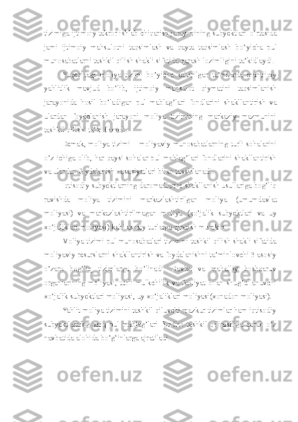 tizimiga ijtimoiy takror ishlab chiqarish jarayonining subyektlari   o’ rtasida
jami   ijtimoiy   ma h sulotni   taqsimlash   va   qayta   taqsimlash   b o’ yicha   pul
munosabatlarni tashkil qilish shakli sifatida qarash lozimligini ta’kidlaydi.
Yuqoridagi   moliya   tizimi   b o’ yicha   keltirilgan   ta’riflarda   mantiiqiy
ya h litlik   mavjud   b o’ lib,   ijtimoiy   ma h sulot   qiymatini   taqsimlanish
jarayonida   h osil   b o’ ladigan   pul   mablag’lari   fond lar ini   shakllantirish   va
u lar dan   foydalanish   jarayoni   moliya   tizimining   markaziy   mazmunini
tashkil qilish i  ta’kidlanadi. 
Demak,   moliya tizimi   – moliyaviy   munosabatlarning turli sohalarini
o’z   ichiga   olib,  har  qaysi  sohalar   pul   mablag’lari   fondlarini   shakllantirish
va ulardan foydalanish xususiyatlari bilan tavsiflanadi .
Iqtisodiy subyektlarning daromadlarini shakllanish usullariga bog’liq
ravishda   moliya   tizimini   markazlashtirilgan   moliya   (umumdavlat
moliyasi)   va   markazlashtirilmagan   moliya   (xo’jalik   subyektlari   va   uy
xo’jaliklari moliyasi) kabi asosiy turlarga ajratish mumkin. 
Moliya tizimi pul munosabatlari tizimini tashkil qilish shakli sifatida
moliyaviy resurslarni shakllantirish va foydalanishni ta’minlovchi 3 asosiy
o’zaro   bog’liq   tizimlarga   bo’linadi:   Davlat   va   mahalliy   boshqaruv
organlarining   moliyasi,   turli   mulkchilik   va   faoliyat   bilan   shug’ullanuvchi
xo’jalik subyektlari moliyasi, uy xo’jaliklari moliyasi(xonadon moliyasi). 
Yahlit moliya tizimini tashkil qiluvchi mazkur tizimlar ham iqtisodiy
subyektlarning   aniq   pul   mablag’lari   fondini   tashkil   qilinishiga   qarab   o’z
navbatida alohida bo’g’inlarga ajratiladi.
  