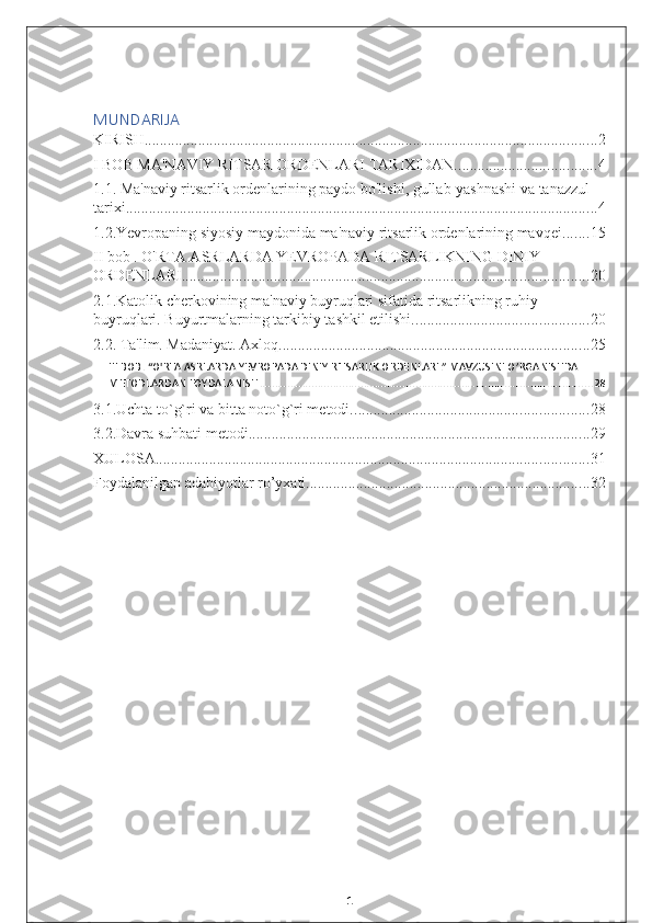 MUNDARIJA
KIRISH ...................................................................................................................... 2
I BOB MA'NAVIY RITSAR ORDENLARI TARIXIDAN. .................................... 4
1.1. Ma'naviy ritsarlik ordenlarining paydo bo'lishi, gullab-yashnashi va tanazzul 
tarixi. .......................................................................................................................... 4
1.2.Yevropaning siyosiy maydonida ma'naviy ritsarlik ordenlarining mavqei. ...... 15
II bob . O'RTA ASRLARDA YEVROPADA RITSARLIKNING DINIY 
ORDENLARI. ......................................................................................................... 20
2.1.Katolik cherkovining ma'naviy buyruqlari sifatida ritsarlikning ruhiy 
buyruqlari. Buyurtmalarning tarkibiy tashkil etilishi. ............................................. 20
2.2. Ta'lim. Madaniyat. Axloq. ................................................................................ 25
III BOB. “O'RTA ASRLARDA YEVROPADA DINIY RITSARLIK ORDENLARI.” MAVZUSINI O’RGANISHDA 
METODLARDAN FOYDALANISH. ............................................................................................................ 28
3.1.Uchta to`g`ri va bitta noto`g`ri metodi. ............................................................. 28
3.2.Davra suhbati metodi ......................................................................................... 29
XULOSA ................................................................................................................. 31
Foydalanilgan adabiyotlar ro’yxati. ......................................................................... 32
1 